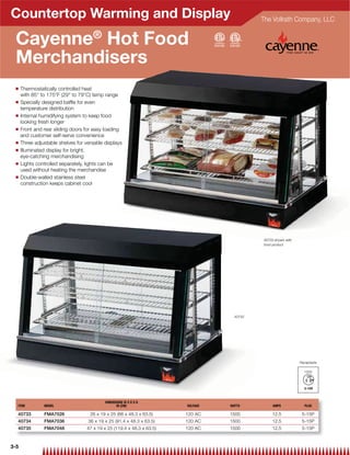 Countertop Warming and Display                                                               The Vollrath Company, LLC


 Cayenne® Hot Food
 Merchandisers
 Q    Thermostatically controlled heat
      with 85° to 175°F (29° to 79°C) temp range
 Q    Specially designed bafﬂe for even
      temperature distribution
 Q    Internal humidifying system to keep food
      looking fresh longer
 Q    Front and rear sliding doors for easy loading
      and customer self-serve convenience
 Q    Three adjustable shelves for versatile displays
 Q    Illuminated display for bright,
      eye-catching merchandising
 Q    Lights controlled separately, lights can be
      used without heating the merchandise
 Q    Double-walled stainless steel
      construction keeps cabinet cool




                                                                                             40733 shown with
                                                                                             food product




                                                                                     40733




                                                                                                                Receptacle

                                                                                                                  120V




                                             DIMENSIONS W X D X H
  ITEM           MODEL                             IN (CM)               VOLTAGE   WATTS          AMPS            PLUG

  40733          FMA7026              26 x 19 x 25 (66 x 48.3 x 63.5)    120 AC    1500          12.5            5-15P
  40734          FMA7036             36 x 19 x 25 (91.4 x 48.3 x 63.5)   120 AC    1500          12.5            5-15P
  40735          FMA7048            47 x 19 x 25 (119.4 x 48.3 x 63.5)   120 AC    1500          12.5            5-15P


3-5
 