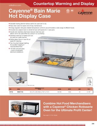 vollrathco.com
                                             Countertop Warming and Display
Cayenne® Bain Marie
Hot Display Case
Q   Versatile heating element allows well to be used wet or dry
Q   Rear drain valve for easier end-of-day maintenance
Q   Energy regulator dial gives reliable temperature control to accommodate a wide range of different foods
Q   Includes two adaptor bars to divide full-size well spaces for 1⁄6 size pans
Q   Double skin stainless steel base reduces heat loss and
    allows unit to be used either as a drop-in or countertop
Q   Stainless steel top is heated and can
    be used as a plate warmer
Q   Sliding glass doors in rear lift out
    easily for cleaning
Q   Top-mounted halogen lighting
    for excellent staging of
    merchandised food
Q   120 Volt cord and plug
    – avoid complicated
    electrical installations




                                                                                                                          Receptacle

                                                                                                                            120V




                                Rear drain valve

                                                   DIMENSIONS W X D X H
ITEM           MODEL                                     IN (CM)                                 VOLTAGE   WATTS   AMPS    PLUG

40732          BMA7103               43 x 31 x 29 (109.2 x 78.7 x 73.7)                      120 AC        1440    12     5-15P




                                                                     Combine Hot Food Merchandisers
                                                                     with a Cayenne® Chicken Rotisserie
                                                                     Oven for the Ultimate Proﬁt Center!
                                                                     See page 2-15 for details




                                                                                                                                   3-6
 