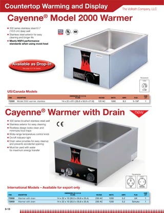 Countertop Warming and Display                                                                                    The Vollrath Company, LLC


 Cayenne® Model 2000 Warmer
 Q   300 series stainless steel 61⁄2
     (16.6 cm) deep well
 Q   Stainless steel exterior for easy
     cleaning and longer life
 Q   Meets NSF4 performance
     standards when using moist heat




         Available as Drop-In
                   See page 4-21 for details.




                                                                                                                                        Receptacle
                                                                                                                                          120V




 US/Canada Models
                                                              DIMENSIONS (W X D X H)                                                           CASE
  ITEM      DESCRIPTION                                              IN (CM)                  VOLTAGE     WATTS   AMPS           PLUG           LOT

  72000     Model 2000 warmer, stainless            14 x 22 x 81⁄ 2 (35.6 x 55.9 x 21.6)     120 AC      1000      8.3          5-15P           1




Cayenne® Warmer with Drain
 Q   300 series brushed stainless steel well
 Q   Stainless exterior for easy cleaning
 Q   Rivetless design looks clean and
     minimizes food traps
 Q   Wide-range temperature control knob
 Q   On/off indicator light
 Q   Drain valve provides for easy cleanup
     and prevents accidental opening
 Q   Must be used with water
     for maximum energy transfer




                                                                                                                            Receptacles
                                                                                                                         230V           230V




 International Models – Available for export only
                                                        DIMENSIONS (W X D X H)                                                                 CASE
  ITEM       DESCRIPTION                                       IN (CM)                     VOLTAGE      WATTS     AMPS          PLUG            LOT

  72958      Warmer with drain                  14 x 22 x 10 (35.5 x 55.8 x 25.4)          230 AC       1200      5.2            UK             1
  72959      Warmer with drain                  14 x 22 x 10 (35.5 x 55.8 x 25.4)          230 AC       1200      5.2       Schuko              1


3-13
 