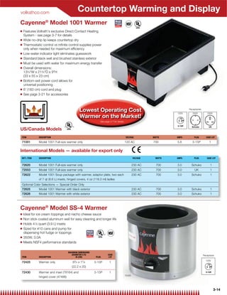 vollrathco.com
                                           Countertop Warming and Display
Cayenne® Model 1001 Warmer
Q   Features Vollrath's exclusive Direct Contact Heating
    System - see page 3-7 for details
Q   Wide no-drip lip keeps countertop dry
Q   Thermostatic control vs inﬁnite control supplies power
    only when needed for maximum efﬁciency
Q   Low-water indicator light eliminates guesswork
Q   Standard black well and brushed stainless exterior
Q   Must be used with water for maximum energy transfer
Q   Overall dimensions:
    133⁄4W x 213⁄4D x 9H
    (33 x 55 x 23 cm)
Q   Bottom exit power cord allows for
    universal positioning
Q   6' (183 cm) cord and plug
Q   See page 3-21 for accessories



                                             Lowest Operating Cost                                                  120V
                                                                                                                           Receptacles
                                                                                                                              230V           230V
                                             Warmer on the Market!
                                                            See page 3-7 for details.


US/Canada Models
ITEM          DESCRIPTION                                                               VOLTAGE           WATTS     AMPS       PLUG        CASE LOT

71001         Model 1001 Full-size warmer only                                          120 AC            700       5.8       5-15P           1

International Models — available for export only
INT’L ITEM    DESCRIPTION                                                                       VOLTAGE     WATTS   AMPS       PLUG         CASE LOT


72620         Model 1001 Full-size warmer only                                                  230 AC      700     3.0      Schuko            1
72553         Model 1001 Full-size warmer only                                                  230 AC      700     3.0        UK              1
72622         Model 1001 Soup package with warmer, adaptor plate, two each                      230 AC      700     3.0      Schuko            1
              of 7 qt (6.6 L) insets, hinged covers, 4 oz (118.3 ml) ladles
Optional Color Selections — Special Order Only
72625         Model 1001 Warmer with black exterior                                             230 AC      700     3.0      Schuko            1
72626         Model 1001 Warmer with white exterior                                             230 AC      700     3.0      Schuko            1



Cayenne® Model SS-4 Warmer
Q   Ideal for ice cream toppings and nacho cheese sauce
Q   Non stick coated aluminum well for easy cleaning and longer life
Q   Holds 41⁄8 quart (3.9 L) insets
Q   Sized for #10 cans and pump for
    dispensing hot fudge or toppings
Q   350W, 3.0A
Q   Meets NSF4 performance standards

                                   MAXIMUM DIMENSIONS
                                     (DIAMETER X H)                CASE                                                                  Receptacle
ITEM          DESCRIPTION                IN (CM)         PLUG       LOT
                                                                                                                                           120V
72425         Warmer only              83⁄ 4 x 77⁄ 8    5-15P        1
                                      (22.2 x 20)
72430         Warmer and inset (78164) and              5-15P        1
                                                                                        72425
              hinged cover (47486)



                                                                                                                                                    3-14
 