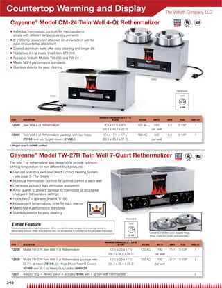 Countertop Warming and Display                                                                                                                                   The Vollrath Company, LLC

  Cayenne® Model CM-24 Twin Well 4-Qt Rethermalizer
  Q   Individual thermostatic controls for merchandising
      soups with different temperature requirements
  Q   6' (183 cm) power cord attached on underside of unit for
      ease of countertop placement
  Q   Coated aluminum wells offer easy cleaning and longer life
  Q   Holds two 41⁄8 qt insets (Inset item #78164)
  Q   Replaces Vollrath Models TW-665 and TW-24
  Q   Meets NSF4 performance standards
  Q   Stainless exterior for easy cleaning


                                                                                                                                                 72040




                                                                                                                                                                           Receptacle

                                          72045                                                                                                                               120V




                                                                                              MAXIMUM DIMENSIONS (W X D X H)
  ITEM        DESCRIPTION                                                                                IN (CM)                     VOLTAGE       WATTS         AMPS          PLUG          CASE LOT

  72045       Twin Well 4 qt Rethermalizer                                                         91⁄ 4 x 171⁄ 4 x 83⁄ 4            120 AC        550            9.2        5-15P              1
                                                                                                 (23.5 x 43.8 x 22.2)                            per well
  72040       Twin Well 4 qt Rethermalizer, package with two insets                               91⁄ 4 x 171⁄ 4 x 121⁄ 4            120 AC        550            9.2        5-15P              1
              (78164) and two hinged covers (47486){                                             (23.5 x 43.8 x 31.1)                            per well

 { Hinged cover is not NSF certiﬁed



 Cayenne® Model TW-27R Twin Well 7-Quart Rethermalizer
 The twin 7 qt rethermalizer was designed to provide optimum
 serving temperature for two different food products.
 Q    Features Vollrath's exclusive Direct Contact Heating System
      - see page 3-7 for details
 Q    Individual thermostatic controls for optimal control of each well
 Q    Low-water indicator light eliminates guesswork
 Q    Knob guards to prevent damage to thermostat or accidental
      changes in temperature settings
 Q    Holds two 71⁄4 qt insets (Inset #78184)
 Q    Independent rethermalizing timer for each warmer
 Q    Meets NSF4 performance standards
 Q    Stainless exterior for easy cleaning
                                                                                                                       Receptacle

  Timer Feature                                                                                                             120V
  Timer provides a rethermalizing function. When you set the timer, element will run on high setting to
  rethermalize product. When timer reaches zero, the temperature is controlled by the adjustable thermostat.
                                                                                                                                               Convert to 4 qt with 72221 Adaptor Rings.
                                                                                                                                               (Rings, insets and covers sold separately.)

                                                                                                    MAXIMUM DIMENSIONS (W X D X H)
  ITEM        DESCRIPTION                                                                                      IN (CM)                 VOLTAGE           WATTS      AMPS        PLUG         CASE LOT
                                                                                                               1            1
  72028       Model TW-27R Twin Well 7 qt Rethermalizer                                                 13 ⁄ 2 x 23 x 11 ⁄ 2           120 AC         700           11.7      5-15P             1
                                                                                                       (34.3 x 58.4 x 29.2)                         per well
  72029       Model TW-27R Twin Well 7 qt Rethermalizer package with                                    131⁄ 2 x 23 x 111⁄ 2           120 AC         700           11.7      5-15P             1
              (2) 71⁄ 4 qt insets (78184), (2) Hinged Kool-Touch® Covers                               (34.3 x 58.4 x 29.2)                         per well
              (47488) and (2) 4 oz Heavy-Duty Ladles (4980420)
  72221       Adaptor ring — Allows use of 4 qt inset (78164) with 7 qt twin well merchandiser                                                                                                  2

3-15
 