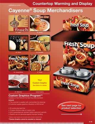 vollrathco.com
                                                             Countertop Warming and Display
Cayenne® Soup Merchandisers



                  01 - Ladles                                           05 - Seaside




                  02 - Tuscan                                         06 - Homestyle




             03 - Country Kitchen                                        07 - Variety




                                                                          Your
                                                             Custom Graphic
                                                              See below for details



                04 - White Bowl                                      Custom Graphics



Custom Graphics Program**
Available on Twin Well and Full-Size Soup Merchandisers
Artwork
1) The customer is supplied with merchandiser line drawings
2) Customer supplies graphics in Illustrator or EPS format*
                                                                                        See next page for
                                                                                        product selection


* Additional charge if graphics are not properly sized or provided in required format

**Custom Graphics cannot be canceled or returned

                                                                                                            3-16
 