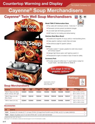 Countertop Warming and Display                                                                                                                         The Vollrath Company, LLC


           Cayenne® Soup Merchandisers
 Cayenne® Twin Well Soup Merchandisers
                                                                                                   Model TSM-27 Rethermalizer Base
                                                                                                       Q   Two wells with individual controls - holds two 71⁄4 qt insets
                                                                                                       Q   Recessed controls prevent accidental changes
                                                                                                       Q   Low-water light eliminates guesswork
                                                                                                       Q   NSF listed for hot holding and rethermalizing

                                                                                                   Stainless Steel Menu Board
                                                                                                       Q   Durable and magnetic for soup cards or merchandising items
                                                                                                       Q   Clear graphic coating to resist chips and wear
                                                                                                       Q   See previous page for graphic options

                                                                                                   Canopy
                                                                                                       Q   Powder-coated 1 tubular uprights for solid menu board
                                                                                                           and canopy support
                                                                                                       Q   Halogen light ﬁxture option with high/low switch {
                                                                                                       Q   Receptacle for lights is located in back of base for safety

                                                                                                   Accessory Pack
                                                                                                       Q   Provides setups for either two 71⁄4 quart insets or adapt for
                                                                                                           4 quart insets - see table below for details |



                                                                                                               See page 3-16 for
                                                                                                                graphic options

                                                                                                                                               Ratings:                         Receptacle

                                                                                                                                                                                  120V
                                                                                                                                               Q    120V AC
                                                                                                Country Kitchen: 72032-03                      Q    700W per well
                                                                                                (Order insets, covers and                      Q    11.7A
                                                                                                ladles (2) separately)                         Q    Plug: 5-15P
 Soup Merchandisers
                                            LADLES           TUSCAN        COUNTRY KITCHEN      WHITE BOWL       SEASIDE    HOMESTYLE     VARIETY                 DIMENSIONS (W X D X H)
  DESCRIPTION                                ITEM             ITEM              ITEM               ITEM           ITEM        ITEM         ITEM                          IN (CM)

  TSM-27 Base Unit, Menu                  7203201         7203202            7203203            7203204         7203205     7203206     7203207               249⁄16 x 149⁄16 x 4731⁄32
  Board, Canopy with Light                                                                                                                                    (62.4 x 36.9 x 121.8)

  TSM-27 Base Unit with                   7203101         7203102            7203103            7203104         7203105     7203106     7203107               249⁄16 x 149⁄16 x 331⁄8
  Menu Board                                                                                                                                                  (62.4 x 36.9 x 84.2)

  TSM-27 Base Unit only                   7203001         7203002            7203003            7203004         7203005     7203006     7203007               249⁄16 x 149⁄16 x 119⁄16
                                                                                                                                                              (62.4 x 36.9 x 29.3)

 Accessories
                                                                                                                                                                                           CASE
  ITEM          DESCRIPTION                                                                                                                                                                 LOT

  72231         Accessory Kit: includes (2) 71⁄4 qt insets (78184), (2) hinged Kool-Touch® covers (47488), and (2) 4 oz ladles (4980420)                                                    1
  72221         Adaptor ring allows use of 4 qt inset (78164) with 7 qt twin well merchandiser                                                                                              1
 {Replacement bulb: 35W, 120V, Type T4
 |See page 3-21 for information on insets and covers and page 8-13 to 8-16 for information on ladles


3-17
 