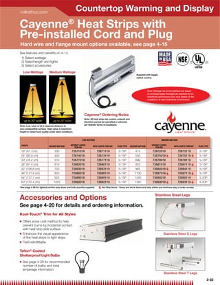 vollrathco.com
                                                        Countertop Warming and Display
Cayenne® Heat Strips with
Pre-installed Cord and Plug
Hard wire and ﬂange mount options available, see page 4-15
See features and beneﬁts on 4-14
 1) Select wattage
 2) Select length and lights
 3) Select accessories

    Low Wattage              Medium Wattage
                                                                                                                  Supplied with toggle
                                                                                                                  switch control.




                                                                                                                              Note: Wattage recommendations are based
                                                                                                                              on enclosed pass-throughs as required by UL.
                                                                                                                              Individual performance may vary based on the
                                                                                                                              conditions of each individual environment.




     8 - 11                   11 - 16

                                                              Cayenne® Ordering Notes
                                                              Note: All heat strips are custom ordered and
    up to 20 wide               up to 20 wide               therefore cannot be cancelled or returned
                                                              per Vollrath Terms  Conditions.
Note: Low value is UL's required distance to
non-combustible surface. High value is maximum
height to retain food quality under ideal conditions.


                                                            LOW WATTAGE                                                                    MEDIUM WATTAGE

 LENGTH                                           WITHOUT LIGHTS                                                                  WITHOUT LIGHTS
                             CALROD WATTAGE                           WITH LIGHTS ITEM NO.*   PLUG TYPE      CALROD WATTAGE                            WITH LIGHTS ITEM NO.*          PLUG TYPE
                                                     ITEM NO.                                                                        ITEM NO.
 18 (47.7cm)                     300              72671019               72671119             5-15P             415               72672019                 72672119                  5-15P
 24 (60.9 cm)                    400              72674019               72674119             5-15P             550               72675019                 72675119                  5-15P
 30 (76.2 cm)                    510              72677019               72677119             5-15P             690               72678019                 72678119                  5-15P
 36 (91.4 cm)                    610              72680019               72680119             5-15P             825               72681019                 72681119                  5-15P
 42 (106.6 cm)                   720              72683019               72683119             5-15P             965               72684019                 72684119                  5-15P
 48 (121.9 cm)                   820              72686019               72686119             5-15P             1100              72687019                 72687119                  5-15P
 54 (137.1 cm)                   925              72689019               72689119             5-15P             1240              72690019                 72690119                  5-20P
 60 (152.4 cm)                  1025              72692019               72692119             5-15P             1380              72693019                 72693119                  5-20P
*See page 4-20 for lighted section amp draw and bulb quantity supplied.        Hot Ship Items - these are stock items and ship within one business day of order receipt.


                                                                                                                                     Stainless Steel Legs
Accessories and Options
See page 4-20 for details and ordering information.
Kool-Touch® Trim for All Styles
Q   Offers a low cost method to help
    prevent burns by incidental contact
    with heat strip side surface
Q   Enhances the visual appearance                                                                                                           Stainless Steel C Legs
    of the heat strips or light strips
Q   Field retroﬁttable

Teﬂon®-Coated
Shatterproof Light Bulbs
Q   See page 4-20 for recommended                                                                                                                                 14 3⁄8 (36
                                                                                                                                                                             .5 cm)
    number of bulbs and total
    amperage information
                                                                                                                                             Stainless Steel T Legs

                                                                                                                                                                                             3-22
 