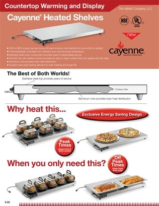 Countertop Warming and Display                                                                                The Vollrath Company, LLC


 Cayenne Heated Shelves           ®




 Q   33% to 66% energy savings during off peak times by only heating the zone which is needed
 Q   Thermostatically controlled unit maintains even and accurate temperature
 Q   Stainless steel outer construction provides years of dependable service                                          HEATED SHELVES
 Q   Smooth top with welded corners provides an easy to clean surface free from grease and dirt traps
 Q   Aluminum core provides even heat distribution
 Q   Durable rope-style heating element for even heating and longer life



 The Best of Both Worlds!
                 Stainless steel top provides years of service



                                                                                                          Cutaway View



                                                                       Aluminum core provides even heat distribution



 Why heat this...                                                          Exclusive Energy Saving Design




                                                    Peak
                                                    Times
                                                    (Uses front 
                                                     back zones)


                                                                                                         Off
                                                                                                        Peak
 When you only need this?                                                                               Times
                                                                                                        (Uses front
                                                                                                         zone only)




3-23
 
