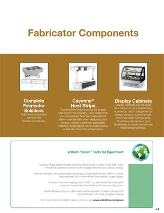Fabricator Components




 Complete                                     Cayenne®                                  Display Cabinets
                                                                                        Display Cabinets can be used
 Fabricator                                   Heat Strips                              as a drop-in or as a freestanding
                                    Cayenne heat strips provide the largest
 Solutions                        heat zone in the industry - 33% larger than
                                                                                       countertop unit, in refrigerated or
Full line of component                                                                  heated versions. Combine with
                                    our competitors! New hard wire options
       parts for the                                                                    other Fabricator Components,
                                   allow more ﬂexibility when designing your
 foodservice industry.                                                                   Countertop Equipment, and
                                     project. Vollrath's patented adjustable
                                                                                       Smallwares to create the ultimate
                                  reﬂector design allows more usable space
                                                                                            merchandising lineup.
                                       vs standard ﬁxed focus heat strips.




                                           Vollrath “Green” Facts for Equipment:


               Cayenne® Heat Strips increase warming area for a 33% larger “Food Safe” zone.
                   This allows operators to order lower-wattage elements and use less energy.

          Induction Ranges use cutting-edge technology, providing efﬁciencies of 90% or more.
                                Approximately 40% more efﬁcient than electric or gas ranges.

                         Induction conserves energy use in HVAC by dramatically decreasing the
                                     amount of waste heat that is lost into the surrounding room.

                   Vollrath Modular Drop-Ins utilize extra dense insulation to keep hot foods hot
                                                     and cold foods cold while using less energy.

                For more details on Vollrath’s green products, visit www.vollrathco.com/green


                                                                                                                             4-2
 
