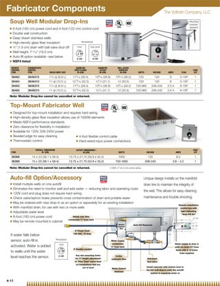 Fabricator Components                                                                                                                                         The Vollrath Company, LLC

 Soup Well Modular Drop-Ins                                                                                                                                                                     Mounting
                                                                                                                                                                                                brackets
                                                                                                                                                                                                standard
 Q    6-foot (183 cm) power cord and 4-foot (122 cm) control cord
 Q    Double wall construction
 Q    Deep drawn stainless wells
 Q                                                     Receptacles
      High-density glass ﬁber insulation
 Q    3⁄4 (1.9 cm) drain with ball valve shut-off 120V        208-240V

 Q    Well height: 7 11⁄16 (19.5 cm)

 Q    Auto-ﬁll option available –see below
 Q    NSF4 listed
  INFINITE       THERMOSTATIC                                 DIAMETER               DIAMETER                 WELL OUTER
  CONTROL        CONTROL                                     OVER FLANGE              CUTOUT                   DIAMETER                                                                             CASE
  ITEM           ITEM               HOLDS INSET SIZE           IN (CM)                IN (CM)                   IN (CM)            WATTS            VOLTAGE            AMPS             PLUG         LOT

  36462          3646210           71⁄ 4 qt (6.9 L)         113⁄ 16 (28.4)        109⁄ 16 (26.8)            105⁄ 16 (26.2)         720                120                6           5-15P            1
  36464          3646410           11 qt (10.5 L)          1213⁄ 16    (32.5)     121⁄ 4   (31.1)             12 (30.5)            720                120                6           5-15P            1
  36463          3646310           71⁄ 4 qt (6.9 L)         113⁄ 16 (28.4)        109⁄ 16 (26.8)            105⁄ 16 (26.2)      720-960           208-240          3.5-4             6-15P            1
  36465          3646510           11 qt (10.5 L)          1213⁄ 16 (32.5)        121⁄ 4 (31.1)               12 (30.5)         720-960           208-240          3.5-4             6-15P            1

 Note: Modular Drop-Ins cannot be cancelled or returned.


  Top-Mount Fabricator Well
  Q   Designed for top-mount installation and requires hard wiring
  Q   High-density glass ﬁber insulation allows use of 1000W elements
  Q   Meets NSF4 performance standards
  Q   Zero clearance for ﬂexibility in installation
  Q   Available for 120V, 208-240V power
  Q   Beveled edge for easy cleaning                Q 4-foot ﬂexible control cable
  Q   Thermostatic control                          Q Hard-wired input power connections



                       OVERALL DIMENSIONS                     CUTOUT DIMENSIONS{                                                                                                                    CASE
  ITEM                      IN (CM)                                 IN (CM)                                    WATTS                        VOLTAGE                              AMPS                LOT

  36368             15 x 23 (38.1 x 58.4)                13.75 x 21.75 (34.9 x 55.2)                           1000                           120                                8.3                  1
  36369             15 x 23 (38.1 x 58.4)                13.75 x 21.75 (34.9 x 55.2)                        750-1000                       208-240                             3.6 - 4.2              1

 Note: Modular Drop-Ins cannot be cancelled or returned.                                            { With 7⁄8 (2.2 cm) corner radius



  Auto-fill Option/Accessory                                                                                                               Unique design installs on the manifold
  Q   Install multiple wells on one autoﬁll                                                          drain line to maintain the integrity of
  Q   Eliminates the need to monitor well and add water — reducing labor and operating costs
                                                                                                     the well. This allows for easy cleaning,
  Q   120V cord and plug does not require hard wiring
  Q   Check valve/siphon brake prevents cross contamination of drain and potable water               maintenance and trouble shooting.
  Q   May be ordered with new drop-in as an option or separately for an existing installation
                                                                                                                                Remote installation
  Q   With manifold drain, for use with two or more wells                                                                        control box with
  Q                                                                                                                               light indicating
      Adjustable water level                                                                   17
                                                                                              16 ⁄                                Auto Fill On
                                                                                                                                   1
                                                                                                                                       4

  Q   6-foot (183 cm) power cord                  Safety over ﬂow
                                                                                                                                                   ⁄                                                   3
                                                                                                                                                                                                            16
                                              connection ⁄  hose barb
                                                                   3
                                                                       8                                                          5⁄                                                   1

  Q
                                                                                                                                                                                            2

      May be remote mounted in cabinet
                                                                                                                                                               11⁄2
                                                                                                              Sensor         Auto-Fill Reservoir
                                                                                                              Control                                                                             15⁄8 21⁄4
                                                                                                               Box
                                                             6' Power Cord                                                                                                              6
                                                            120 VAC, 15 Amp
  If water falls below                                                                                                                                                 91⁄8


                                            Receptacle
  sensor, auto-ﬁll is                                                                                Water supply
                                              120V                                                    connection                                                                Water supply to drop in
  activated. Water is added                                                                          3
                                                                                                      ⁄8 hose barb                                                             units via drain (3⁄8 hose
                                                            3' ﬂexible conduit                                                                                                   barb) with 6' of water
  to wells until the water                                                                                                                                                           hose supplied
                                                               Key slot mounting holes                      In-line
  level reaches the sensor.                                   for 3⁄4 height adjustment             sediment ﬁlter                          Anti-back
                                                             to Fine Tune water level                                                      ﬂow valve
                                                              on installations that are
                                                                    out of level                                                             Install reservoir with bottom level to
                                                                                                         Water Control
                                                                                                                                             the hot well drop in units the autoﬁll
                                                                                                           Solenoid
                                                                                                                                                 system is supplying water to


4-11
 