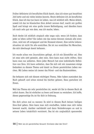 16 | Mehr als ein persönliches Vorwort: Sinnieren über den Sinn?
Früher definierte ich berufliches Glück damit, dass ich einen gut bezahlten
Job hatte und mir vieles leisten konnte. Heute definiere ich als berufliches
Glück, dass ich das tun kann im Leben, was ich wirklich will. Meine Arbeit,
soweit ich das im klassischen Sinn Arbeit nennen darf, macht mir großen
Spaß und bringt mir eine große innere Befriedigung, und überdies kann
ich noch sehr gut von dem, was ich mache, leben.
Doch denke ich wirklich utopisch oder sogar naiv, wenn ich fordere, dass
jeder so leben sollte? Ein Leben wie das meine können niemals alle errei-
chen, wird mir oft entgegnet und der Einwand stimmt. Eine solche Lebens-
situation ist nicht für alle erreichbar. Sie ist nur erreichbar für Menschen,
die sich überhaupt damit befassen.
Ich wurde schon von Journalisten gefragt, ob ich ein Sinnstifter sei. Dies
ist zwar sehr nett gemeint, aber nein. Sinn kann man nicht stiften. Sinn
kann man nur anbieten. Denn jeder Mensch hat eine individuelle Defini-
tion von Sinn. Ich kann anbieten, dass Sie sich mit mir zusammen einige
Gedanken zu diesem Thema und damit zu Ihrem persönlichen Leben ma-
chen. Mit Leben meine ich immer das Privat- und das Businessleben.
Sie befassen sich mit diesem wichtigen Thema. Oder haben zumindest das
Buch gekauft und schon einmal bis hierher gelesen. Dazu gratuliere ich
Ihnen.
Weil das Thema ein sehr persönliches ist, werde ich Sie in diesem Buch ab
sofort duzen. Das ist einfacher zu lesen und besser zu verstehen. Ich hoffe,
dieses gegenseitige Du ist für dich in Ordnung.
Um dich schon mal zu warnen: Es wird in diesem Buch keinen heiligen
Sinn-Gral geben. Sinn kann man sich erschaffen, indem man sich vieles
bewusst macht, darüber nachdenkt und dann Veränderungen an und in
seinem Leben tatsächlich vornimmt. Das ist ein unglaublich spannender
 