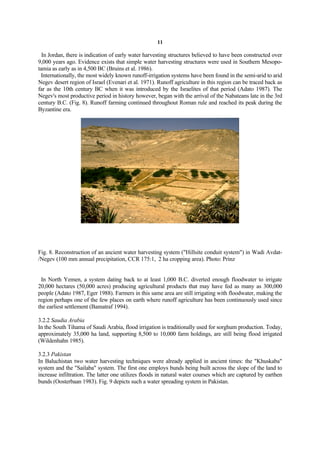 11

  In Jordan, there is indication of early water harvesting structures believed to have been constructed over
9,000 years ago. Evidence exists that simple water harvesting structures were used in Southern Mesopo-
tamia as early as in 4,500 BC (Bruins et al. 1986).
 Internationally, the most widely known runoff-irrigation systems have been found in the semi-arid to arid
Negev desert region of Israel (Evenari et al. 1971). Runoff agriculture in this region can be traced back as
far as the 10th century BC when it was introduced by the Israelites of that period (Adato 1987). The
Negev's most productive period in history however, began with the arrival of the Nabateans late in the 3rd
century B.C. (Fig. 8). Runoff farming continued throughout Roman rule and reached its peak during the
Byzantine era.




Fig. 8. Reconstruction of an ancient water harvesting system ("Hillsite conduit system") in Wadi Avdat-
/Negev (100 mm annual precipitation, CCR 175:1, 2 ha cropping area). Photo: Prinz


 In North Yemen, a system dating back to at least 1,000 B.C. diverted enough floodwater to irrigate
20,000 hectares (50,000 acres) producing agricultural products that may have fed as many as 300,000
people (Adato 1987, Eger 1988). Farmers in this same area are still irrigating with floodwater, making the
region perhaps one of the few places on earth where runoff agriculture has been continuously used since
the earliest settlement (Bamatraf 1994).

3.2.2 Saudia Arabia
In the South Tihama of Saudi Arabia, flood irrigation is traditionally used for sorghum production. Today,
approximately 35,000 ha land, supporting 8,500 to 10,000 farm holdings, are still being flood irrigated
(Wildenhahn 1985).

3.2.3 Pakistan
In Baluchistan two water harvesting techniques were already applied in ancient times: the "Khuskaba"
system and the "Sailaba" system. The first one employs bunds being built across the slope of the land to
increase infiltration. The latter one utilizes floods in natural water courses which are captured by earthen
bunds (Oosterbaan 1983). Fig. 9 depicts such a water spreading system in Pakistan.
 