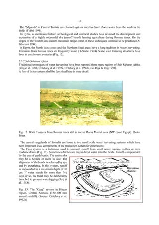 14

 The "Mgouds" in Central Tunisia are channel systems used to divert flood water from the wadi to the
fields (Tobbi 1994).
  In Lybia, as mentioned before, archeological and historical studies have revealed the development and
expansion of a highly successful dry (runoff based) farming agriculture during Roman times. On the
slopes of the western and eastern mountain ranges some of these techniques continue to be practised (Al
Ghariani 1994).
 In Egypt, the North-West coast and the Northern Sinai areas have a long tradition in water harvesting.
Remnants from Roman times are frequently found (El-Shafei 1994). Some wadi terracing structures have
been in use for over centuries (Fig. 12).

3.3.2 Sub Saharan Africa
Traditional techniques of water harvesting have been reported from many regions of Sub Saharan Africa
(Reij et al. 1988, Critchley et al. 1992a, Critchley et al. 1992b, van Dijk & Reij 1993).
A few of those systems shall be described here in more detail:




Fig. 12. Wadi Terraces from Roman times still in use in Marsa Matruh area (NW coast, Egypt). Photo:
Prinz

  The central rangelands of Somalia are home to two small scale water harvesting systems which have
been important local components of the production system for generations:
  The Caag system is a technique used to impound runoff from small water courses, gullies or even
roadside drains (Fig. 13). Sometimes ditches are dug to direct water into the fields. Runoff is impounded
by the use of earth bunds. The entire plot
may be a hectare or more in size. The
alignment of the bunds is achieved by eye
and by experience. In this system, runoff
is impounded to a maximum depth of 30
cm. If water stands for more than five
days or so, the bund may be deliberately
breached to prevent waterlogging (Reij et
al. 1988).

Fig. 13. The "Caag" system in Hiraan
region, Central Somalia (150-300 mm
annual rainfall). (Source: Critchley et al.
1992b)
 