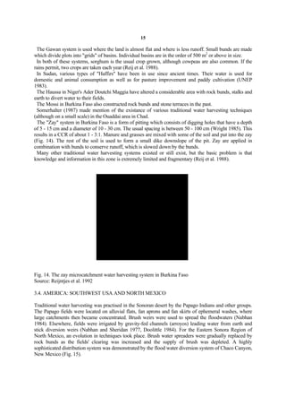 15

 The Gawan system is used where the land is almost flat and where is less runoff. Small bunds are made
which divide plots into "grids" of basins. Individual basins are in the order of 500 m2 or above in size.
 In both of these systems, sorghum is the usual crop grown, although cowpeas are also common. If the
rains permit, two crops are taken each year (Reij et al. 1988).
 In Sudan, various types of "Haffirs" have been in use since ancient times. Their water is used for
domestic and animal consumption as well as for pasture improvement and paddy cultivation (UNEP
1983).
 The Haussa in Niger's Ader Doutchi Maggia have altered a considerable area with rock bunds, stalks and
earth to divert water to their fields.
 The Mossi in Burkina Faso also constructed rock bunds and stone terraces in the past.
 Somerhalter (1987) made mention of the existance of various traditional water harvesting techniques
(although on a small scale) in the Ouaddai area in Chad.
 The "Zay" system in Burkina Faso is a form of pitting which consists of digging holes that have a depth
of 5 - 15 cm and a diameter of 10 - 30 cm. The usual spacing is between 50 - 100 cm (Wright 1985). This
results in a CCR of about 1 - 3:1. Manure and grasses are mixed with some of the soil and put into the zay
(Fig. 14). The rest of the soil is used to form a small dike downslope of the pit. Zay are applied in
combination with bunds to conserve runoff, which is slowed down by the bunds.
 Many other traditional water harvesting systems existed or still exist, but the basic problem is that
knowledge and information in this zone is extremely limited and fragmentary (Reij et al. 1988).




Fig. 14. The zay microcatchment water harvesting system in Burkina Faso
Source: Reijntjes et al. 1992

3.4. AMERICA: SOUTHWEST USA AND NORTH MEXICO

Traditional water harvesting was practised in the Sonoran desert by the Papago Indians and other groups.
The Papago fields were located on alluvial flats, fan aprons and fan skirts of ephemeral washes, where
large catchments then became concentrated. Brush weirs were used to spread the floodwaters (Nabhan
1984). Elsewhere, fields were irrigated by gravity-fed channels (arroyos) leading water from earth and
stick diversion weirs (Nabhan and Sheridan 1977, Doolittle 1984). For the Eastern Sonora Region of
North Mexico, an evolution in techniques took place. Brush water spreaders were gradually replaced by
rock bunds as the fields' clearing was increased and the supply of brush was depleted. A highly
sophisticated distribution system was demonstrated by the flood water diversion system of Chaco Canyon,
New Mexico (Fig. 15).
 
