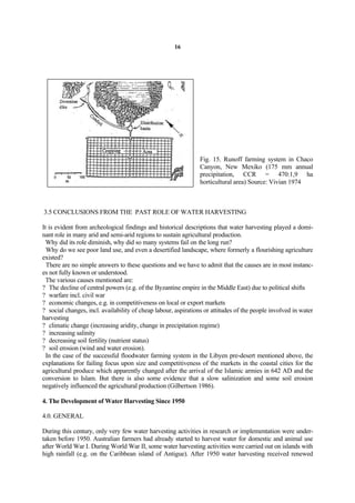 16




                                                                Fig. 15. Runoff farming system in Chaco
                                                                Canyon, New Mexiko (175 mm annual
                                                                precipitation, CCR = 470:1,9 ha
                                                                horticultural area) Source: Vivian 1974



3.5 CONCLUSIONS FROM THE PAST ROLE OF WATER HARVESTING

It is evident from archeological findings and historical descriptions that water harvesting played a domi-
nant role in many arid and semi-arid regions to sustain agricultural production.
  Why did its role diminish, why did so many systems fail on the long run?
  Why do we see poor land use, and even a desertified landscape, where formerly a flourishing agriculture
existed?
  There are no simple answers to these questions and we have to admit that the causes are in most instanc-
es not fully known or understood.
  The various causes mentioned are:
? The decline of central powers (e.g. of the Byzantine empire in the Middle East) due to political shifts
? warfare incl. civil war
? economic changes, e.g. in competitiveness on local or export markets
? social changes, incl. availability of cheap labour, aspirations or attitudes of the people involved in water
harvesting
? climatic change (increasing aridity, change in precipitation regime)
? increasing salinity
? decreasing soil fertility (nutrient status)
? soil erosion (wind and water erosion).
  In the case of the successful floodwater farming system in the Libyen pre-desert mentioned above, the
explanations for failing focus upon size and competitiveness of the markets in the coastal cities for the
agricultural produce which apparently changed after the arrival of the Islamic armies in 642 AD and the
conversion to Islam. But there is also some evidence that a slow salinization and some soil erosion
negatively influenced the agricultural production (Gilbertson 1986).

4. The Development of Water Harvesting Since 1950

4.0. GENERAL

During this century, only very few water harvesting activities in research or implementation were under-
taken before 1950. Australian farmers had already started to harvest water for domestic and animal use
after World War I. During World War II, some water harvesting activities were carried out on islands with
high rainfall (e.g. on the Caribbean island of Antigue). After 1950 water harvesting received renewed
 