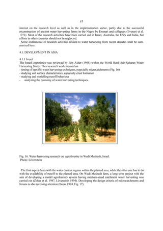 17

interest on the research level as well as in the implementation sector, partly due to the successful
reconstruction of ancient water harvesting farms in the Negev by Evenari and collegues (Evenari et al.
1971). Most of the research activities have been carried out in Israel, Australia, the USA and India, but
efforts in other countries should not be neglected.
 Some institutional or research activities related to water harvesting from recent decades shall be sum-
marized here:

4.1. DEVELOPMENT IN ASIA

4.1.1 Israel
The Israeli experience was reviewed by Ben Asher (1988) within the World Bank Sub-Saharan Water
Harvesting Study. Their research work focused on
- testing of specific water harvesting techniques, especially microcatchments (Fig. 16)
- studying soil surface characteristics, especially crust formation
- studying and modelling runoff behaviour
- analyzing the economy of water harvesting techniques.




Fig. 16. Water harvesting research on agroforestry in Wadi Mashash, Israel.
Photo: Lövenstein


  The first aspect deals with the water content regime within the planted area, while the other one has to do
with the availability of runoff to the planted area. On Wadi Mashash farm, a long term project with the
aim of developing a model agroforestry system having medium-sized catchment water harvesting was
carried out (Zohar et al. 1987, Lövenstein 1994). Developing the design criteria of microcatchments and
limans is also receiving attention (Boers 1994, Fig. 17).
 