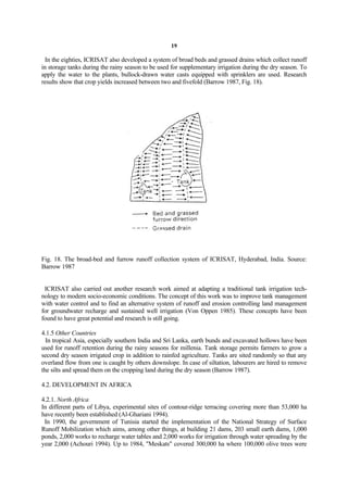 19

  In the eighties, ICRISAT also developed a system of broad beds and grassed drains which collect runoff
in storage tanks during the rainy season to be used for supplementary irrigation during the dry season. To
apply the water to the plants, bullock-drawn water casts equipped with sprinklers are used. Research
results show that crop yields increased between two and fivefold (Barrow 1987, Fig. 18).




Fig. 18. The broad-bed and furrow runoff collection system of ICRISAT, Hyderabad, India. Source:
Barrow 1987


 ICRISAT also carried out another research work aimed at adapting a traditional tank irrigation tech-
nology to modern socio-economic conditions. The concept of this work was to improve tank management
with water control and to find an alternative system of runoff and erosion controlling land management
for groundwater recharge and sustained well irrigation (Von Oppen 1985). These concepts have been
found to have great potential and research is still going.

4.1.5 Other Countries
  In tropical Asia, especially southern India and Sri Lanka, earth bunds and excavated hollows have been
used for runoff retention during the rainy seasons for millenia. Tank storage permits farmers to grow a
second dry season irrigated crop in addition to rainfed agriculture. Tanks are sited randomly so that any
overland flow from one is caught by others downslope. In case of siltation, labourers are hired to remove
the silts and spread them on the cropping land during the dry season (Barrow 1987).

4.2. DEVELOPMENT IN AFRICA

4.2.1. North Africa
In different parts of Libya, experimental sites of contour-ridge terracing covering more than 53,000 ha
have recently been established (Al-Ghariani 1994).
 In 1990, the government of Tunisia started the implementation of the National Strategy of Surface
Runoff Mobilization which aims, among other things, at building 21 dams, 203 small earth dams, 1,000
ponds, 2,000 works to recharge water tables and 2,000 works for irrigation through water spreading by the
year 2,000 (Achouri 1994). Up to 1984, "Meskats" covered 300,000 ha where 100,000 olive trees were
 