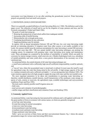 2

conveyance over long distances or its use after enriching the groundwater reservoir. Water harvesting
projects are generally local and small scale projects.

1.2 DEFINITION, GOALS AND PARAMETERS

There is no generally accepted definition of water harvesting (Reij et al. 1988). The definition used in this
paper covers "the collection of runoff and its use for the irrigation of crops, pastures and trees, and for
livestock consumption" (Finkel and Finkel 1986).
  The goals of water harvesting are:
  ? Restoring the productivity of land which suffers from inadequate rainfall.
  ? Increasing yields of rainfed farming
  ? Minimizing the risk in drought prone areas
  ? Combating desertification by tree cultivation
  ? Supplying drinking water for animals.
  In regions with an annual precipitation between 100 and 700 mm, low cost water harvesting might
provide an interesting alternative if irrigation water from other sources is not readily available or too
costly. (In summer rainfall areas the minimum precipitation for water harvesting is around 200 mm/year).
In areas with more than 600 - 700 mm annual rainfall water harvesting techniques can prolong the
cropping season. In comparison with pumping water, water harvesting saves energy and maintenance
costs. These advantages are countered by the problem of unreliability of rainfall, which can partly be
overcome by interim storage (cisterns, small reservoirs etc.). Modern hydrological tools (e.g. calculation
of rainfall probability and water yield) allow a more precise determination of the necessary size of the
catchment area.
  As mentioned before, the central elements of all water harvesting techniques are:
- a runoff area (catchment) with a sufficiently high run-off coefficient (impermeability would be optimal),
and
- a "run-on" area, where the accumulated water is stored and/ or utilized. In most cases the runoff is used
for agricultural crops, the water then being stored in the soil profile. A high storage capacity of the soil
(i.e. medium textured soils) and a sufficient soil depth (> 1 m) are prerequisites here (Huibers 1985). The
water retention capacity has to be high enough to supply the crops with water until the next rainfall event.
  The most important parameters to be taken into consideration in practising water harvesting are
therefore: rainfall distribution, rainfall intensity, runoff characteristics of the catchment, water storage ca-
pacity of soils, cisterns or reservoirs, the agricultural crops, available technologies and socio-economic
conditions (Tauer and Prinz 1992).
  The tools used to identify possible runoff irrigation areas are:
- field visits;
- areal surveys and evaluation of aerial photographs;
- satellite images and their classification and evaluation (Tauer and Humborg 1992).

2. Commonly Applied Forms

As mentioned before, water harvesting has been practised for millennia and is still applied world-wide. Of
the great number of forms in existence with various names, six forms are generally recognized:
 a) roof top water harvesting
 b) water harvesting for animal consumption
 c) inter-row water harvesting
 d) microcatchment water harvesting
 e) medium-sized catchment water harvesting
 f) large catchment water harvesting.
 Table 1 gives an overview of these forms and their most prominent features. Fig. 1 shows the annual
precipitation ranges for various water harvesting (WH) forms.
 