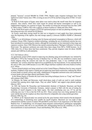 20

planted; "Jessours" covered 400,000 ha (Tobbi 1994). Modern spate irrigation techniques have been
applied in Central Tunisia since 1980, covering an area of 4,250 ha and harvesting about 20 Mm3 of water
annually.
  In Wadi El-Arish region of Egypt, stone dykes were used to direct the runoff water flow for irrigation
purposes. Also cisterns, which store water meant for animal and human consumption as well as for
supplemental irrigation, are common in Egypt. The number of cisterns has increased from less than 3,000
in 1960 to about 15,000 in 1993 with a capacity of about 4 million m3 (Shata and Attia 1994).
  In the North-West region of Egypt a GTZ/FAO sponsored project on land use planning including water
harvesting activities was carried out (El-Shafey).
  In Yemen, small dams storing runoff for later use in irrigation or rural supply have been constructed
since the beginning of the eighties; the total storage capacity is between 50,000 to 90,000 m3 (Bamatraf
1994).
  "Matfia" is an old technique of storing water for human and animal consumption in Morocco, which still
continues (Tayaa 1994). Expensive modern technology, including the use of reinforced concrete has now
been introduced in constructing the cisterns, although the local people are less interested in these large and
expensive systems. Since 1984, Morocco has started constructing dams ("Barrages Collinaires") to harvest
flood water. The upstream catchment area under these dams ranges from 500 to 10,000 hectares. As of
1988, thirty five of these dams had been constructed. They provide irrigation water for about 160,000
animals and 3,000 ha of cultivated plots.

4.2.2. Sub-Saharan Africa
An agroforestry project (PAF) aimed at improving tree planting using microcatchments was initiated by
OXFAM in 1979 at the Yatenga Province of Burkina Faso. In 1982, this was modified to contour stone
bunds (aligned along the contour) and used for crop production. Later, it was combined with the
traditional "zai" systems which has improved its acceptability by the local farmers. It was reported that by
the end of 1989, some 8,000 hectares in over 400 villages had been modified with stone bunds (Critchley
et al. 1992a).
  Various research projects are being carried out on the Central Plateau of Burkina Faso by many research
institutes. Emphasis in the region is mainly put on improving stone bund construction, studying the effects
of stone bunds on runoff, erosion and yields, rehabilitation of degraded catchment areas and combination
of stone bunds with tied ridges (Buritz and Dudeck 1986).
   In the Hiraan Region of Somalia the local water harvesting techniques known as "Caag" and "Gawan"
still continue (Abdi 1986).
  In Ethiopia, the Sudan and Botswana, small check-dams made of earth are used to catch moderate
overland flow passing down slight slopes. They are called "haffirs" and support crops planted upslope
(Barrow 1987).
  In 1985, the Institut für Wasserbau und Kulturtechnik (Institute of Hydraulic Structures and Rural
Engineering), University of Karlsruhe, Germany, started a project in Mali with the aim of testing the
feasibility of runoff irrigation in the Sahel region. The total contributing area was 127 ha and the
collecting area was 3.3 ha so that the CCR was 40:1. These systems have now being operated for nine
years and the harvests for sorghum are three times those for comparable sites using rainfed agriculture
(Klemm 1990, Fig. 19).
  In 1989-91 an EC financed study was carried out by the same Institute which aimed at the development
of a methodology of identifying areas suitable for runoff irrigation. Maximum use was made of data
obtained from satellite systems (Landsat-TM and SPOT) on the basis of site inspections in W-Mali and N
Burkina Faso. A methodology was developed which integrates meteorological, pedological, topographic
and socio-economic data sets in an user-friendly GIS, distinguishing between the suitability of a site for
microcatchments or macrocatchments. (Tauer and Humborg 1992; Prinz et al. 1994).
 