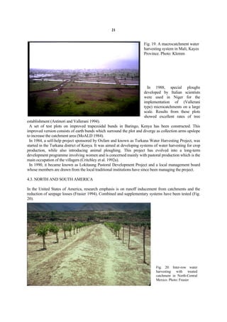 21


                                                                      Fig. 19. A macrocatchment water
                                                                      harvesting system in Mali, Kayes
                                                                      Province. Photo: Klemm




                                                                        In 1988, special ploughs
                                                                      developed by Italian scientists
                                                                      were used in Niger for the
                                                                      implementation of (Vallerani
                                                                      type) microcatchments on a large
                                                                      scale. Results from these plots
                                                                      showed excellent rates of tree
establishment (Antinori and Vallerani 1994).
 A set of test plots on improved trapezoidal bunds in Baringo, Kenya has been constructed. This
improved version consists of earth bunds which surround the plot and diverge as collection arms upslope
to increase the catchment area (MoALD 1984).
 In 1984, a self-help project sponsored by Oxfam and known as Turkana Water Harvesting Project, was
started in the Turkana district of Kenya. It was aimed at developing systems of water harvesting for crop
production, while also introducing animal ploughing. This project has evolved into a long-term
development programme involving women and is concerned mainly with pastoral production which is the
main occupation of the villagers (Critchley et al. 1992a).
 In 1990, it became known as Lokitaung Pastoral Development Project and a local management board
whose members are drawn from the local traditional institutions have since been managing the project.

4.3. NORTH AND SOUTH AMERICA

In the United States of America, research emphasis is on runoff inducement from catchments and the
reduction of seepage losses (Frasier 1994). Combined and supplementary systems have been tested (Fig.
20).




                                                                              Fig. 20. Inter-row water
                                                                              harvesting with treated
                                                                              catchment in North-Central
                                                                              Mexico. Photo: Frasier
 