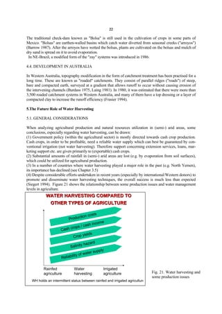 22

The traditional check-dam known as "Bolsa" is still used in the cultivation of crops in some parts of
Mexico. "Bolsas" are earthen-walled basins which catch water diverted from seasonal creeks ("arroyos")
(Barrow 1987). After the arroyos have wetted the bolsas, plants are cultivated on the bolsas and mulch of
dry sand is spread on it to avoid evaporation.
 In NE-Brazil, a modified form of the "zay" systems was introduced in 1986.

4.4. DEVELOPMENT IN AUSTRALIA

In Western Australia, topography modification in the form of catchment treatment has been practised for a
long time. These are known as "roaded" catchments. They consist of parallel ridges ("roads") of steep,
bare and compacted earth, surveyed at a gradient that allows runoff to occur without causing erosion of
the intervening channels (Burdass 1975, Laing 1981). In 1980, it was estimated that there were more than
3,500 roaded catchment systems in Western Australia, and many of them have a top dressing or a layer of
compacted clay to increase the runoff efficiency (Frasier 1994).

5.The Future Role of Water Harvesting

5.1. GENERAL CONSIDERATIONS

When analyzing agricultural production and natural resources utilization in (semi-) arid areas, some
conclusions, especially regarding water harvesting, can be drawn:
(1) Government policy (within the agricultural sector) is mostly directed towards cash crop production.
Cash crops, in order to be profitable, need a reliable water supply which can best be guaranteed by con-
ventional irrigation (not water harvesting). Therefore support concerning extension services, loans, mar-
keting support etc. are given primarily to (exportable) cash crops.
(2) Substantial amounts of rainfall in (semi-) arid areas are lost (e.g. by evaporation from soil surfaces),
which could be utilized for agricultural production.
(3) In a number of countries where water harvesting played a major role in the past (e.g. North Yemen),
its importance has declined (see Chapter 3.5)
(4) Despite considerable efforts undertaken in recent years (especially by international/Western donors) to
promote and disseminate water harvesting techniques, the overall success is much less than expected
(Siegert 1994). Figure 21 shows the relationship between some production issues and water management
levels in agriculture.
            WATER HARVESTING COMPARED TO
               OTHER TYPES OF AGRICULTURE

                                        osts
                                ction c
                          Produ
                                              e
                                       h incom
                            rops / cas
                      Cash c
                                    ields
                             Crop y
                                          rd
                                   y haza
                           Salinit
                                              ply
                                       ter sup
                            ility of wa
                      Reliab

          Rainfed             Water              Irrigated
          agriculture         harvesting         agriculture                   Fig. 21. Water harvesting and
                                                                               some production issues
   WH holds an intermittent status between rainfed and irrigated agriculture
 