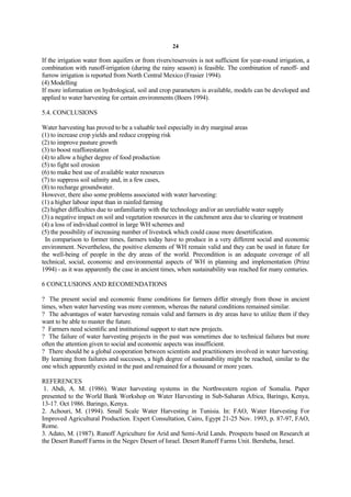 24

If the irrigation water from aquifers or from rivers/reservoirs is not sufficient for year-round irrigation, a
combination with runoff-irrigation (during the rainy season) is feasible. The combination of runoff- and
furrow irrigation is reported from North Central Mexico (Frasier 1994).
(4) Modelling
If more information on hydrological, soil and crop parameters is available, models can be developed and
applied to water harvesting for certain environments (Boers 1994).

5.4. CONCLUSIONS

Water harvesting has proved to be a valuable tool especially in dry marginal areas
(1) to increase crop yields and reduce cropping risk
(2) to improve pasture growth
(3) to boost reafforestation
(4) to allow a higher degree of food production
(5) to fight soil erosion
(6) to make best use of available water resources
(7) to suppress soil salinity and, in a few cases,
(8) to recharge groundwater.
However, there also some problems associated with water harvesting:
(1) a higher labour input than in rainfed farming
(2) higher difficulties due to unfamiliarity with the technology and/or an unreliable water supply
(3) a negative impact on soil and vegetation resources in the catchment area due to clearing or treatment
(4) a loss of individual control in large WH schemes and
(5) the possibility of increasing number of livestock which could cause more desertification.
 In comparison to former times, farmers today have to produce in a very different social and economic
environment. Nevertheless, the positive elements of WH remain valid and they can be used in future for
the well-being of people in the dry areas of the world. Precondition is an adequate coverage of all
technical, social, economic and environmental aspects of WH in planning and implementation (Prinz
1994) - as it was apparently the case in ancient times, when sustainability was reached for many centuries.

6 CONCLUSIONS AND RECOMENDATIONS

? The present social and economic frame conditions for farmers differ strongly from those in ancient
times, when water harvesting was more common, whereas the natural conditions remained similar.
? The advantages of water harvesting remain valid and farmers in dry areas have to utilize them if they
want to be able to master the future.
? Farmers need scientific and institutional support to start new projects.
? The failure of water harvesting projects in the past was sometimes due to technical failures but more
often the attention given to social and economic aspects was insufficient.
? There should be a global cooperation between scientists and practitioners involved in water harvesting.
By learning from failures and successes, a high degree of sustainability might be reached, similar to the
one which apparently existed in the past and remained for a thousand or more years.

REFERENCES
 1. Abdi, A. M. (1986). Water harvesting systems in the Northwestern region of Somalia. Paper
presented to the World Bank Workshop on Water Harvesting in Sub-Saharan Africa, Baringo, Kenya,
13-17. Oct 1986. Baringo, Kenya.
2. Achouri, M. (1994). Small Scale Water Harvesting in Tunisia. In: FAO, Water Harvesting For
Improved Agricultural Production. Expert Consultation, Cairo, Egypt 21-25 Nov. 1993, p. 87-97, FAO,
Rome.
3. Adato, M. (1987). Runoff Agriculture for Arid and Semi-Arid Lands. Prospects based on Research at
the Desert Runoff Farms in the Negev Desert of Israel. Desert Runoff Farms Unit. Bersheba, Israel.
 