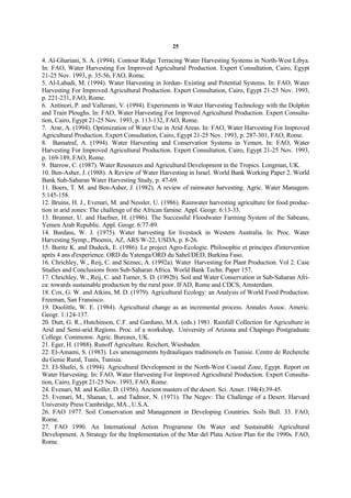 25

4. Al-Ghariani, S. A. (1994). Contour Ridge Terracing Water Harvesting Systems in North-West Libya.
In: FAO, Water Harvesting For Improved Agricultural Production. Expert Consultation, Cairo, Egypt
21-25 Nov. 1993, p. 35-56, FAO, Rome.
5. Al-Labadi, M. (1994). Water Harvesting in Jordan- Existing and Potential Systems. In: FAO, Water
Harvesting For Improved Agricultural Production. Expert Consultation, Cairo, Egypt 21-25 Nov. 1993,
p. 221-231, FAO, Rome.
6. Antinori, P. and Vallerani, V. (1994). Experiments in Water Harvesting Technology with the Dolphin
and Train Ploughs. In: FAO, Water Harvesting For Improved Agricultural Production. Expert Consulta-
tion, Cairo, Egypt 21-25 Nov. 1993, p. 113-132, FAO, Rome.
7. Arar, A. (1994). Optimization of Water Use in Arid Areas. In: FAO, Water Harvesting For Improved
Agricultural Production. Expert Consultation, Cairo, Egypt 21-25 Nov. 1993, p. 287-301, FAO, Rome.
8. Bamatraf, A. (1994). Water Harvesting and Conservation Systems in Yemen. In: FAO, Water
Harvesting For Improved Agricultural Production. Expert Consultation, Cairo, Egypt 21-25 Nov. 1993,
p. 169-189, FAO, Rome.
9. Barrow, C. (1987). Water Resources and Agricultural Development in the Tropics. Longman, UK.
10. Ben-Asher, J. (1988). A Review of Water Harvesting in Israel. World Bank Working Paper 2. World
Bank Sub-Saharan Water Harvesting Study, p. 47-69.
11. Boers, T. M. and Ben-Asher, J. (1982). A review of rainwater harvesting. Agric. Water Managem.
5:145-158.
12. Bruins, H. J., Evenari, M. and Nessler, U. (1986). Rainwater harvesting agriculture for food produc-
tion in arid zones: The challenge of the African famine. Appl. Geogr. 6:13-33.
13. Brunner, U. and Haefner, H. (1986). The Successful Floodwater Farming System of the Sabeans,
Yemen Arab Republic. Appl. Geogr. 6:77-89.
14. Burdass, W. J. (1975). Water harvesting for livestock in Western Australia. In: Proc. Water
Harvesting Symp., Phoenix, AZ, ARS W-22, USDA, p. 8-26.
15. Buritz K. and Dudeck, E. (1986). Le project Agro-Ecologie. Philosophie et principes d'intervention
après 4 ans d'experience. ORD du Yatenga/ORD du Sahel/DED, Burkina Faso.
16. Chrichley, W., Reij, C. and Seznec, A. (1992a). Water Harvesting for Plant Production. Vol 2. Case
Studies and Conclusions from Sub-Saharan Africa. World Bank Techn. Paper 157.
17. Chrichley, W., Reij, C. and Turner, S. D. (1992b). Soil and Water Conservation in Sub-Saharan Afri-
ca: towards sustainable production by the rural poor. IFAD, Rome and CDCS, Amsterdam.
18. Cox, G. W. and Atkins, M. D. (1979). Agricultural Ecology: an Analysis of World Food Production.
Freeman, San Fransisco.
19. Doolittle, W. E. (1984). Agricultural change as an incremental process. Annales Assoc. Americ.
Geogr. 1:124-137.
20. Dutt, G. R., Hutchinson, C.F. and Garduno, M.A. (eds.) 1981. Rainfall Collection for Agriculture in
Arid and Semi-arid Regions. Proc. of a workshop, University of Arizona and Chapingo Postgraduate
College. Commonw. Agric. Bureaux, UK.
21. Eger, H. (1988). Runoff Agriculture. Reichert, Wiesbaden.
22. El-Amami, S. (1983). Les amenagements hydrauliques traditionels en Tunisie. Centre de Recherche
du Genie Rural, Tunis, Tunisia.
23. El-Shafei, S. (1994). Agricultural Development in the North-West Coastal Zone, Egypt. Report on
Water Harvesting. In: FAO, Water Harvesting For Improved Agricultural Production. Expert Consulta-
tion, Cairo, Egypt 21-25 Nov. 1993, FAO, Rome.
24. Evenari, M. and Koller, D. (1956). Ancient masters of the desert. Sci. Amer. 194(4):39-45.
25. Evenari, M., Shanan, L. and Tadmor, N. (1971). The Negev: The Challenge of a Desert. Harvard
University Press Cambridge, MA., U.S.A.
26. FAO 1977. Soil Conservation and Management in Developing Countries. Soils Bull. 33. FAO,
Rome.
27. FAO 1990. An International Action Programme On Water and Sustainable Agricultural
Development. A Strategy for the Implementation of the Mar del Plata Action Plan for the 1990s. FAO,
Rome.
 