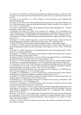 26

28. Finkel, H. J. and Finkel, M. (1986). Engineering Measures: Water Harvesting. In: Finkel H.J, M.Fi-
nkel and Z.Naveh, Semi-arid Soil and Water Conservation. CRC Press, Inc., Boca Raton, Florida: USA,
p.93-101.
29. Frasier, G. W. and Myers, L. E. (1983). Handbook of Water Harvesting. Agric. Handbook 600.
USDA, Washington DC.
30. Frasier, G. W. (1994). Water Harvesting/Runoff Farming Systems for Agricultural Production. In:
FAO, Water Harvesting For Improved Agricultural Production. Expert Consultation, Cairo, Egypt 21-25
Nov. 1993, p. 57-73, FAO, Rome.
31. French, N. and Hussain, J. (1964). Water Spreading Manual. Range Management Re. 1, Pakistan
Range Impr. Scheme. Lahore, Pakistan.
32. Gichangi, E. M., Jones, R. K., Njarui, D. M., Simpson, J. R., Mututho, J. M. N. and Kitheka, S. K.
(1989). Pitting Practices for Rehabilitating Eroded Grazing Land on Smallholder Farms in the Semi-arid
Tropics of Eastern Kenya - A Progress Report. Nat. Dryland Farming Res. Centre - Machakos, Kenya.
33. Gilbertson, D. D. (1986). Runoff (floodwater) farming and rural water supply in arid lands. In: Appl.
Geogr. 6:5-11.
34. Huibers, F. P. (1985). Rainfed Agriculture in a Semi-Arid Tropical Climate: Aspects of Land and
Water Management for Red Soils in India. Doctoral Thesis, Agric. Univ. Wageningen, NL.
35. Hurni, H. (1986). Soil Conservation in Ethiopia. Ministry of Agric., Addis Ababa, Ethiopia,
36. Ibrahim, H. (1994). Rainwater Harvesting in Dier-Atye (Syria). In: FAO, Water Harvesting For
Improved Agricultural Production. Expert Consultation, Cairo, Egypt 21-25 Nov. 1993, p. 73-86, FAO,
Rome.
37. Klemm, W. (1990). Bewässerung mit Niederschlagswasser ohne Zwischenspeicherung im Sahel.
Dissert. Univ. Fridericiana Karlsruhe.
38. Kolarkar, A. S., Murthy, K. and Singh, N. (1983). Khadin-a method of harvesting water for agricul-
ture in the Thar desert. Arid Environm. 6:59-66.
39. Kutsch, H. (1982). Principle Features of a Form of Water-concentrating Culture on Small-Holdings
With Special Reference to the Anti-Atlas. Trierer Geogr. Studien 5. Trier.
40. Laing, I. A. F. (1981). Rainfall Collection in Australia. In: Dutt, G.R. et al. (eds.), Rainfall Collection
for Agriculture in Arid and Semiarid Regions, p. 61-66. Commonwealth Agric. Bureaux, Slough, UK.
41. Lövenstein, H. (1994). From Water Harvesting to Crop Harvesting-Opportunities for the Efficient
Use of Runoff Water by Crops. In: FAO, Water Harvesting For Improved Agricultural Production.
Expert Consultation, Cairo, Egypt 21-25 Nov. 1993, p. 301-315, FAO, Rome.
42. MoALD (1984). Runoff Harvesting for Crops, Range and Tree Production in the BPSAAP-area.
BPS AAP Interim Report, ch. 12: 78-113, Nairobi, Kenya.
43. Nabhan, G. P. and Sheridan, T. E. (1977). Living fencerows of the Rio San Miquel, Sonora, Mexico:
traditional fence technology for floodplain management. Human Ecology 5:97-111.
44. Nabhan, G. P. (1984). Soil fertility renewal and water harvesting in Sonoran desert agriculture, the
Papago example. Arid Lands Newsl. 20:21-38. Phoenix, USA.
45. Oosterbaan, R. J. (1983). Modern interferences in traditional water resources in Baluchistan. ILRI
Annual Report 1982: p. 23-34. Wageningen, NL.
46. Oron, G., J. Ben-Asher, A. Issar and Th. M. Boers (1983). Economic evaluation of water harvesting
in microcatchments. Water Resourc. Res. 19:1099-1105.
47. Oweis, T. and Taimeh, A. (1994). Overall Evaluation of On-Farm Water Harvesting Systems in the
Arid Regions, In: Lacirignola, C. and A. Hamdy (eds). Proceedings, CIHEAM Conference "Land and
Water Resources Management in the Mediterranean Region" 04. - 08. September, 1994, Valencano
(Bari), Vol. III, p. 763-781
48. Oweis, T. and Prinz, D. (1994). Identification of Potential Water Harvesting Areas and Methods for
the Arid Regions of West Asia and North Africa: Proposal for a Regional Research Project. In: FAO,
Water Harvesting For Improved Agricultural Production. Expert Consultation, Cairo, Egypt 21-25 Nov.
1993, p. 401-412, FAO, Rome.
49. Pacey, A. and A. Cullis (1986). Rainwater Harvesting. The Collection of Rainfall and Runoff in
Rural Areas. IT London.
 