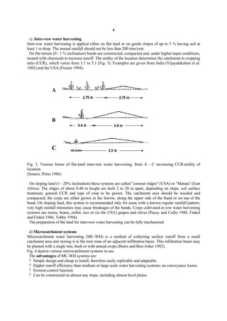 4

  c). Inter-row water harvesting
Inter-row water harvesting is applied either on flat land or on gentle slopes of up to 5 % having soil at
least 1 m deep. The annual rainfall should not be less than 200 mm/year.
  On flat terrain (0 - 1 % inclination) bunds are constructed, compacted and, under higher-input conditions,
treated with chemicals to increase runoff. The aridity of the location determines the catchment to cropping
ratio (CCR), which varies from 1:1 to 5:1 (Fig. 3). Examples are given from India (Vijayalakshmi et al.
1982) and the USA (Frasier 1994).




               A




               B




               C

Fig. 3. Various forms of flat-land inter-row water harvesting; from A - C increasing CCR/aridity of
location.
(Source: Prinz 1986)

  On sloping land (1 - 20% inclination) these systems are called "contour ridges" (USA) or "Matuta" (East
Africa). The ridges of about 0.40 m height are built 2 to 20 m apart, depending on slope, soil surface
treatment, general CCR and type of crop to be grown. The catchment area should be weeded and
compacted; the crops are either grown in the furrow, along the upper side of the bund or on top of the
bund. On sloping land, this system is recommended only for areas with a known regular rainfall pattern;
very high rainfall intensities may cause breakages of the bunds. Crops cultivated in row water harvesting
systems are maize, beans, millet, rice or (in the USA) grapes and olives (Pacey and Cullis 1986, Finkel
and Finkel 1986, Tobby 1994).
  The preparation of the land for inter-row water harvesting can be fully mechanized.

 d) Microcatchment systems
Microcatchment water harvesting (MC-WH) is a method of collecting surface runoff from a small
catchment area and storing it in the root zone of an adjacent infiltration basin. This infiltration basin may
be planted with a single tree, bush or with annual crops (Boers and Ben-Asher 1982).
Fig. 4 depicts various microcatchment systems in use.
 The advantages of MC-WH systems are:
 ? Simple design and cheap to install, therefore easily replicable and adaptable.
 ? Higher runoff efficiency than medium or large scale water harvesting systems; no conveyance losses.
 ? Erosion control function
 ? Can be constructed on almost any slope, including almost level plains.
 