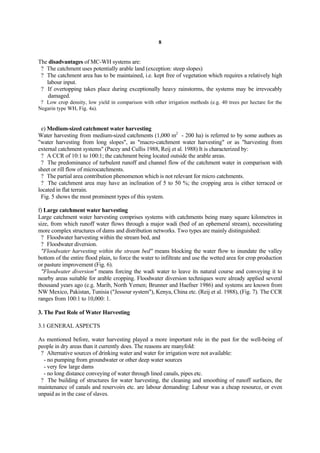 8


The disadvantages of MC-WH systems are:
 ? The catchment uses potentially arable land (exception: steep slopes)
 ? The catchment area has to be maintained, i.e. kept free of vegetation which requires a relatively high
   labour input.
 ? If overtopping takes place during exceptionally heavy rainstorms, the systems may be irrevocably
    damaged.
 ? Low crop density, low yield in comparison with other irrigation methods (e.g. 40 trees per hectare for the
Negarin type WH, Fig. 4a).


 e) Medium-sized catchment water harvesting
Water harvesting from medium-sized catchments (1,000 m2 - 200 ha) is referred to by some authors as
"water harvesting from long slopes", as "macro-catchment water harvesting" or as "harvesting from
external catchment systems" (Pacey and Cullis 1988, Reij et al. 1988) It is characterized by:
 ? A CCR of 10:1 to 100:1; the catchment being located outside the arable areas.
 ? The predominance of turbulent runoff and channel flow of the catchment water in comparison with
sheet or rill flow of microcatchments.
 ? The partial area contribution phenomenon which is not relevant for micro catchments.
 ? The catchment area may have an inclination of 5 to 50 %; the cropping area is either terraced or
located in flat terrain.
 Fig. 5 shows the most prominent types of this system.

f) Large catchment water harvesting
Large catchment water harvesting comprises systems with catchments being many square kilometres in
size, from which runoff water flows through a major wadi (bed of an ephemeral stream), necessitating
more complex structures of dams and distribution networks. Two types are mainly distinguished:
 ? Floodwater harvesting within the stream bed, and
 ? Floodwater diversion.
 "Floodwater harvesting within the stream bed" means blocking the water flow to inundate the valley
bottom of the entire flood plain, to force the water to infiltrate and use the wetted area for crop production
or pasture improvement (Fig. 6).
 "Floodwater diversion" means forcing the wadi water to leave its natural course and conveying it to
nearby areas suitable for arable cropping. Floodwater diversion techniques were already applied several
thousand years ago (e.g. Marib, North Yemen; Brunner and Haefner 1986) and systems are known from
NW Mexico, Pakistan, Tunisia ("Jessour system"), Kenya, China etc. (Reij et al. 1988), (Fig. 7). The CCR
ranges from 100:1 to 10,000: 1.

3. The Past Role of Water Harvesting

3.1 GENERAL ASPECTS

As mentioned before, water harvesting played a more important role in the past for the well-being of
people in dry areas than it currently does. The reasons are manyfold:
 ? Alternative sources of drinking water and water for irrigation were not available:
  - no pumping from groundwater or other deep water sources
  - very few large dams
  - no long distance conveying of water through lined canals, pipes etc.
 ? The building of structures for water harvesting, the cleaning and smoothing of runoff surfaces, the
maintenance of canals and reservoirs etc. are labour demanding: Labour was a cheap resource, or even
unpaid as in the case of slaves.
 