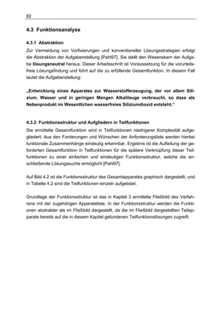 82


4.3 Funktionsanalyse

4.3.1 Abstraktion
Zur Vermeidung von Vorfixierungen und konventioneller Lösungsstrategien erfolgt
die Abstraktion der Aufgabenstellung [Pahl97]. Sie stellt den Wesenskern der Aufga-
be lösungsneutral heraus. Dieser Arbeitsschritt ist Voraussetzung für die vorurteils-
freie Lösungsfindung und führt auf die zu erfüllende Gesamtfunktion. In diesem Fall
lautet die Aufgabenstellung:


„Entwicklung eines Apparates zur Wasserstofferzeugung, der vor allem Sili-
zium, Wasser und in geringen Mengen Alkalilauge verbraucht, so dass als
Nebenprodukt im Wesentlichen wasserfreies Siliziumdioxid entsteht.“



4.3.2 Funktionsstruktur und Aufgliedern in Teilfunktionen
Die ermittelte Gesamtfunktion wird in Teilfunktionen niedrigerer Komplexität aufge-
gliedert. Aus den Forderungen und Wünschen der Anforderungsliste werden hierbei
funktionale Zusammenhänge eindeutig erkennbar. Ergebnis ist die Aufteilung der ge-
forderten Gesamtfunktion in Teilfunktionen für die spätere Verknüpfung dieser Teil-
funktionen zu einer einfachen und eindeutigen Funktionsstruktur, welche die an-
schließende Lösungssuche ermöglicht [Pahl97].

Auf Bild 4.2 ist die Funktionsstruktur des Gesamtapparates graphisch dargestellt, und
in Tabelle 4.2 sind die Teilfunktionen einzeln aufgelistet.

Grundlage der Funktionsstruktur ist das in Kapitel 3 ermittelte Fließbild des Verfah-
rens mit der zugehörigen Apparateliste. In der Funktionsstruktur werden die Funkti-
onen abstrakter als im Fließbild dargestellt, da die im Fließbild dargestellten Teilap-
parate bereits auf die in diesem Kapitel gefundenen Teilfunktionslösungen zugreift.
 