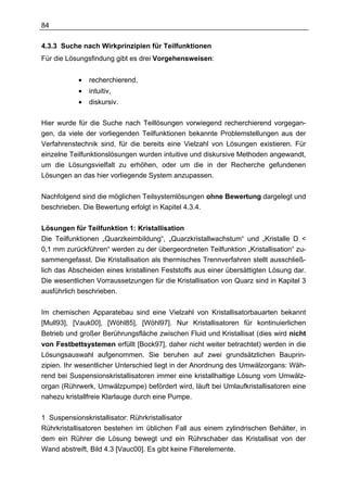 84

4.3.3 Suche nach Wirkprinzipien für Teilfunktionen
Für die Lösungsfindung gibt es drei Vorgehensweisen:


            •   recherchierend,
            •   intuitiv,
            •   diskursiv.

Hier wurde für die Suche nach Teillösungen vorwiegend recherchierend vorgegan-
gen, da viele der vorliegenden Teilfunktionen bekannte Problemstellungen aus der
Verfahrenstechnik sind, für die bereits eine Vielzahl von Lösungen existieren. Für
einzelne Teilfunktionslösungen wurden intuitive und diskursive Methoden angewandt,
um die Lösungsvielfalt zu erhöhen, oder um die in der Recherche gefundenen
Lösungen an das hier vorliegende System anzupassen.


Nachfolgend sind die möglichen Teilsystemlösungen ohne Bewertung dargelegt und
beschrieben. Die Bewertung erfolgt in Kapitel 4.3.4.


Lösungen für Teilfunktion 1: Kristallisation
Die Teilfunktionen „Quarzkeimbildung“, „Quarzkristallwachstum“ und „Kristalle D <
0,1 mm zurückführen“ werden zu der übergeordneten Teilfunktion „Kristallisation“ zu-
sammengefasst. Die Kristallisation als thermisches Trennverfahren stellt ausschließ-
lich das Abscheiden eines kristallinen Feststoffs aus einer übersättigten Lösung dar.
Die wesentlichen Vorraussetzungen für die Kristallisation von Quarz sind in Kapitel 3
ausführlich beschrieben.


Im chemischen Apparatebau sind eine Vielzahl von Kristallisatorbauarten bekannt
[Mull93], [Vauk00], [Wöhl85], [Wöhl97]. Nur Kristallisatoren für kontinuierlichen
Betrieb und großer Berührungsfläche zwischen Fluid und Kristallisat (dies wird nicht
von Festbettsystemen erfüllt [Bock97], daher nicht weiter betrachtet) werden in die
Lösungsauswahl aufgenommen. Sie beruhen auf zwei grundsätzlichen Bauprin-
zipien. Ihr wesentlicher Unterschied liegt in der Anordnung des Umwälzorgans: Wäh-
rend bei Suspensionskristallisatoren immer eine kristallhaltige Lösung vom Umwälz-
organ (Rührwerk, Umwälzpumpe) befördert wird, läuft bei Umlaufkristallisatoren eine
nahezu kristallfreie Klarlauge durch eine Pumpe.

1 Suspensionskristallisator: Rührkristallisator
Rührkristallisatoren bestehen im üblichen Fall aus einem zylindrischen Behälter, in
dem ein Rührer die Lösung bewegt und ein Rührschaber das Kristallisat von der
Wand abstreift, Bild 4.3 [Vauc00]. Es gibt keine Filterelemente.
 