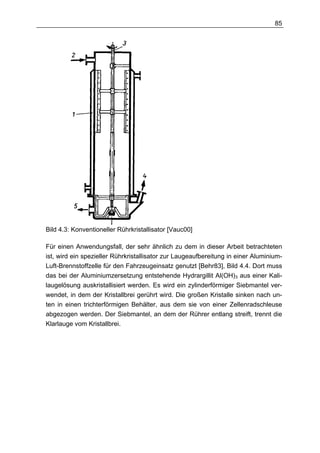 85




Bild 4.3: Konventioneller Rührkristallisator [Vauc00]

Für einen Anwendungsfall, der sehr ähnlich zu dem in dieser Arbeit betrachteten
ist, wird ein spezieller Rührkristallisator zur Laugeaufbereitung in einer Aluminium-
Luft-Brennstoffzelle für den Fahrzeugeinsatz genutzt [Behr83], Bild 4.4. Dort muss
das bei der Aluminiumzersetzung entstehende Hydrargillit Al(OH)3 aus einer Kali-
laugelösung auskristallisiert werden. Es wird ein zylinderförmiger Siebmantel ver-
wendet, in dem der Kristallbrei gerührt wird. Die großen Kristalle sinken nach un-
ten in einen trichterförmigen Behälter, aus dem sie von einer Zellenradschleuse
abgezogen werden. Der Siebmantel, an dem der Rührer entlang streift, trennt die
Klarlauge vom Kristallbrei.
 