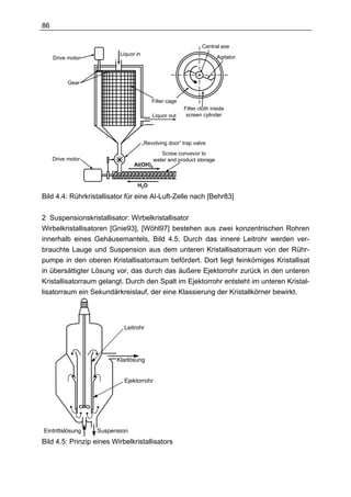 86

                                                                Central axe
                          Liquor in
     Drive motor                                                       Agitator



           Gear


                                          Filter cage
                                                        Filter cloth inside
                                          Liquor out     screen cylinder




                                      „Revolving door“ trap valve
                                             Screw convevor to
     Drive motor                          water and product storage
                                Al(OH)3


                                 H 2O

Bild 4.4: Rührkristallisator für eine Al-Luft-Zelle nach [Behr83]


2 Suspensionskristallisator: Wirbelkristallisator
Wirbelkristallisatoren [Gnie93], [Wöhl97] bestehen aus zwei konzentrischen Rohren
innerhalb eines Gehäusemantels, Bild 4.5. Durch das innere Leitrohr werden ver-
brauchte Lauge und Suspension aus dem unteren Kristallisatorraum von der Rühr-
pumpe in den oberen Kristallisatorraum befördert. Dort liegt feinkörniges Kristallisat
in übersättigter Lösung vor, das durch das äußere Ejektorrohr zurück in den unteren
Kristallisatorraum gelangt. Durch den Spalt im Ejektorrohr entsteht im unteren Kristal-
lisatorraum ein Sekundärkreislauf, der eine Klassierung der Kristallkörner bewirkt.



                            Leitrohr




                         Klarlösung


                            Ejektorrohr




Eintrittslösung    Suspension
Bild 4.5: Prinzip eines Wirbelkristallisators
 