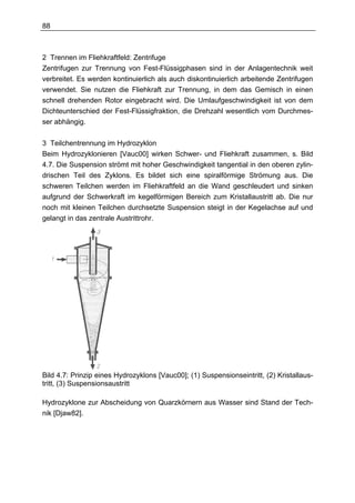88



2 Trennen im Fliehkraftfeld: Zentrifuge
Zentrifugen zur Trennung von Fest-Flüssigphasen sind in der Anlagentechnik weit
verbreitet. Es werden kontinuierlich als auch diskontinuierlich arbeitende Zentrifugen
verwendet. Sie nutzen die Fliehkraft zur Trennung, in dem das Gemisch in einen
schnell drehenden Rotor eingebracht wird. Die Umlaufgeschwindigkeit ist von dem
Dichteunterschied der Fest-Flüssigfraktion, die Drehzahl wesentlich vom Durchmes-
ser abhängig.

3 Teilchentrennung im Hydrozyklon
Beim Hydrozyklonieren [Vauc00] wirken Schwer- und Fliehkraft zusammen, s. Bild
4.7. Die Suspension strömt mit hoher Geschwindigkeit tangential in den oberen zylin-
drischen Teil des Zyklons. Es bildet sich eine spiralförmige Strömung aus. Die
schweren Teilchen werden im Fliehkraftfeld an die Wand geschleudert und sinken
aufgrund der Schwerkraft im kegelförmigen Bereich zum Kristallaustritt ab. Die nur
noch mit kleinen Teilchen durchsetzte Suspension steigt in der Kegelachse auf und
gelangt in das zentrale Austrittrohr.




Bild 4.7: Prinzip eines Hydrozyklons [Vauc00]; (1) Suspensionseintritt, (2) Kristallaus-
tritt, (3) Suspensionsaustritt

Hydrozyklone zur Abscheidung von Quarzkörnern aus Wasser sind Stand der Tech-
nik [Djaw82].
 