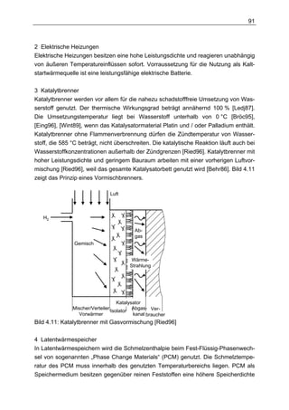 91



2 Elektrische Heizungen
Elektrische Heizungen besitzen eine hohe Leistungsdichte und reagieren unabhängig
von äußeren Temperatureinflüssen sofort. Vorraussetzung für die Nutzung als Kalt-
startwärmequelle ist eine leistungsfähige elektrische Batterie.

3 Katalytbrenner
Katalytbrenner werden vor allem für die nahezu schadstofffreie Umsetzung von Was-
serstoff genutzt. Der thermische Wirkungsgrad beträgt annähernd 100 % [Ledj87].
Die Umsetzungstemperatur liegt bei Wasserstoff unterhalb von 0 °C [Bröc95],
[Eing96], [Wint89], wenn das Katalysatormaterial Platin und / oder Palladium enthält.
Katalytbrenner ohne Flammenverbrennung dürfen die Zündtemperatur von Wasser-
stoff, die 585 °C beträgt, nicht überschreiten. Die katalytische Reaktion läuft auch bei
Wasserstoffkonzentrationen außerhalb der Zündgrenzen [Ried96]. Katalytbrenner mit
hoher Leistungsdichte und geringem Bauraum arbeiten mit einer vorherigen Luftvor-
mischung [Ried96], weil das gesamte Katalysatorbett genutzt wird [Behr86]. Bild 4.11
zeigt das Prinzip eines Vormischbrenners.

                                Luft



   H2

                                           Ab-
                                           gas
               Gemisch


                                         Wärme-
                                        Strahlung




                                    Katalysator
               Mischer/Verteiler           Abgas- Ver-
                                 Isolator
                  Vorwärmer                kanal braucher
Bild 4.11: Katalytbrenner mit Gasvormischung [Ried96]

4 Latentwärmespeicher
In Latentwärmespeichern wird die Schmelzenthalpie beim Fest-Flüssig-Phasenwech-
sel von sogenannten „Phase Change Materials“ (PCM) genutzt. Die Schmelztempe-
ratur des PCM muss innerhalb des genutzten Temperaturbereichs liegen. PCM als
Speichermedium besitzen gegenüber reinen Feststoffen eine höhere Speicherdichte
 