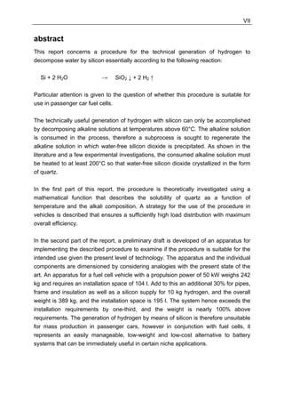 VII


abstract
This report concerns a procedure for the technical generation of hydrogen to
decompose water by silicon essentially according to the following reaction:

  Si + 2 H2O               →     SiO2 ↓ + 2 H2 ↑

Particular attention is given to the question of whether this procedure is suitable for
use in passenger car fuel cells.

The technically useful generation of hydrogen with silicon can only be accomplished
by decomposing alkaline solutions at temperatures above 60°C. The alkaline solution
is consumed in the process, therefore a subprocess is sought to regenerate the
alkaline solution in which water-free silicon dioxide is precipitated. As shown in the
literature and a few experimental investigations, the consumed alkaline solution must
be heated to at least 200°C so that water-free silicon dioxide crystallized in the form
of quartz.

In the first part of this report, the procedure is theoretically investigated using a
mathematical function that describes the solubility of quartz as a function of
temperature and the alkali composition. A strategy for the use of the procedure in
vehicles is described that ensures a sufficiently high load distribution with maximum
overall efficiency.

In the second part of the report, a preliminary draft is developed of an apparatus for
implementing the described procedure to examine if the procedure is suitable for the
intended use given the present level of technology. The apparatus and the individual
components are dimensioned by considering analogies with the present state of the
art. An apparatus for a fuel cell vehicle with a propulsion power of 50 kW weighs 242
kg and requires an installation space of 104 l. Add to this an additional 30% for pipes,
frame and insulation as well as a silicon supply for 10 kg hydrogen, and the overall
weight is 389 kg, and the installation space is 195 l. The system hence exceeds the
installation requirements by one-third, and the weight is nearly 100% above
requirements. The generation of hydrogen by means of silicon is therefore unsuitable
for mass production in passenger cars, however in conjunction with fuel cells, it
represents an easily manageable, low-weight and low-cost alternative to battery
systems that can be immediately useful in certain niche applications.
 
