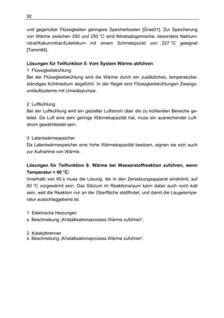 92

und gegenüber Flüssigkeiten geringere Speicherkosten [Grae01]. Zur Speicherung
von Wärme zwischen 200 und 250 °C sind Nitratsalzgemische, besonders Natrium-
nitrat/Kaliumnitrat-Eutektikum mit einem Schmelzpunkt von 227 °C geeignet
[Tamm84].


Lösungen für Teilfunktion 5: Vom System Wärme abführen
1 Flüssigkeitskühlung
Bei der Flüssigkeitskühlung wird die Wärme durch ein zusätzliches, temperaturbe-
ständiges Kühlmedium abgeführt. In der Regel sind Flüssigkeitskühlungen Zwangs-
umlaufsysteme mit Umwälzpumpe.

2 Luftkühlung
Bei der Luftkühlung wird ein gezielter Luftstrom über die zu kühlenden Bereiche ge-
leitet. Da Luft eine sehr geringe Wärmekapazität hat, muss ein ausreichender Luft-
strom gewährleistet sein.

3 Latentwärmespeicher
Da Latentwärmespeicher eine hohe Wärmekapazität besitzen, eignen sie sich auch
zur Aufnahme von Wärme.


Lösungen für Teilfunktion 6: Wärme bei Wasserstoffreaktion zuführen, wenn
Temperatur < 60 °C:
Innerhalb von 60 s muss die Lösung, die in den Zersetzungsapparat einströmt, auf
60 °C vorgewärmt sein. Das Silizium im Reaktionsraum kann dabei auch noch kalt
sein, weil die Reaktion nur an der Oberfläche stattfindet, und damit die Laugetempe-
ratur ausschlaggebend ist.

1 Elektrische Heizungen
s. Beschreibung „Kristallisationsprozess Wärme zuführen“.

2 Katalytbrenner
s. Beschreibung „Kristallisationsprozess Wärme zuführen“.
 