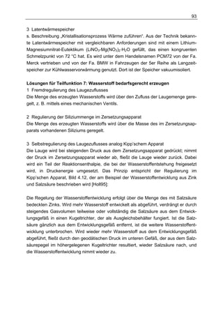 93

3 Latentwärmespeicher
s. Beschreibung „Kristallisationsprozess Wärme zuführen“. Aus der Technik bekann-
te Latentwärmespeicher mit vergleichbaren Anforderungen sind mit einem Lithium-
Magnesiumnitrat-Eutektikum (LiNO3-Mg(NO3)2·H2O gefüllt, das einen kongruenten
Schmelzpunkt von 72 °C hat. Es wird unter dem Handelsnamen PCM72 von der Fa.
Merck vertrieben und von der Fa. BMW in Fahrzeugen der 5er Reihe als Langzeit-
speicher zur Kühlwasservorwärmung genutzt. Dort ist der Speicher vakuumisoliert.


Lösungen für Teilfunktion 7: Wasserstoff bedarfsgerecht erzeugen
1 Fremdregulierung des Laugezuflusses
Die Menge des erzeugten Wasserstoffs wird über den Zufluss der Laugemenge gere-
gelt, z. B. mittels eines mechanischen Ventils.

2 Regulierung der Siliziummenge im Zersetzungsapparat
Die Menge des erzeugten Wasserstoffs wird über die Masse des im Zersetzungsap-
parats vorhandenen Siliziums geregelt.

3 Selbstregulierung des Laugezuflusses analog Kipp’schem Apparat
Die Lauge wird bei steigenden Druck aus dem Zersetzungsapparat gedrückt; nimmt
der Druck im Zersetzungsapparat wieder ab, fließt die Lauge wieder zurück. Dabei
wird ein Teil der Reaktionsenthalpie, die bei der Wasserstoffentstehung freigesetzt
wird, in Druckenergie umgesetzt. Das Prinzip entspricht der Regulierung im
Kipp’schen Apparat, Bild 4.12, der am Beispiel der Wasserstoffentwicklung aus Zink
und Salzsäure beschrieben wird [Holl95]:


Die Regelung der Wasserstoffentwicklung erfolgt über die Menge des mit Salzsäure
bedeckten Zinks. Wird mehr Wasserstoff entwickelt als abgeführt, verdrängt er durch
steigendes Gasvolumen teilweise oder vollständig die Salzsäure aus dem Entwick-
lungsgefäß in einen Kugeltrichter, der als Ausgleichsbehälter fungiert. Ist die Salz-
säure gänzlich aus dem Entwicklungsgefäß entfernt, ist die weitere Wasserstoffent-
wicklung unterbrochen. Wird wieder mehr Wasserstoff aus dem Entwicklungsgefäß
abgeführt, fließt durch den geodätischen Druck im unteren Gefäß, der aus dem Salz-
säurepegel im höhergelegenen Kugeltrichter resultiert, wieder Salzsäure nach, und
die Wasserstoffentwicklung nimmt wieder zu.
 