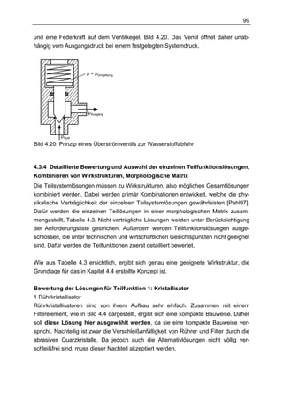 99

und eine Federkraft auf dem Ventilkegel, Bild 4.20. Das Ventil öffnet daher unab-
hängig vom Ausgangsdruck bei einem festgelegten Systemdruck.



                     p = pUmgebung




                      pAusgang



           pSyst
Bild 4.20: Prinzip eines Überströmventils zur Wasserstoffabfuhr



4.3.4 Detaillierte Bewertung und Auswahl der einzelnen Teilfunktionslösungen,
Kombinieren von Wirkstrukturen, Morphologische Matrix
Die Teilsystemlösungen müssen zu Wirkstrukturen, also möglichen Gesamtlösungen
kombiniert werden. Dabei werden primär Kombinationen entwickelt, welche die phy-
sikalische Verträglichkeit der einzelnen Teilsystemlösungen gewährleisten [Pahl97].
Dafür werden die einzelnen Teillösungen in einer morphologischen Matrix zusam-
mengestellt, Tabelle 4.3. Nicht verträgliche Lösungen werden unter Berücksichtigung
der Anforderungsliste gestrichen. Außerdem werden Teilfunktionslösungen ausge-
schlossen, die unter technischen und wirtschaftlichen Gesichtspunkten nicht geeignet
sind. Dafür werden die Teilfunktionen zuerst detailliert bewertet.

Wie aus Tabelle 4.3 ersichtlich, ergibt sich genau eine geeignete Wirkstruktur, die
Grundlage für das in Kapitel 4.4 erstellte Konzept ist.


Bewertung der Lösungen für Teilfunktion 1: Kristallisator
1 Rührkristallisator
Rührkristallisatoren sind von ihrem Aufbau sehr einfach. Zusammen mit einem
Filterelement, wie in Bild 4.4 dargestellt, ergibt sich eine kompakte Bauweise. Daher
soll diese Lösung hier ausgewählt werden, da sie eine kompakte Bauweise ver-
spricht. Nachteilig ist zwar die Verschleißanfälligkeit von Rührer und Filter durch die
abrasiven Quarzkristalle. Da jedoch auch die Alternativlösungen nicht völlig ver-
schleißfrei sind, muss dieser Nachteil akzeptiert werden.
 