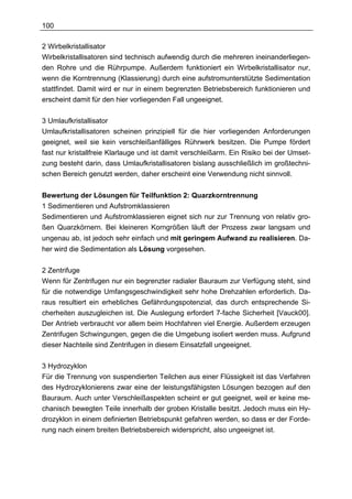 100

2 Wirbelkristallisator
Wirbelkristallisatoren sind technisch aufwendig durch die mehreren ineinanderliegen-
den Rohre und die Rührpumpe. Außerdem funktioniert ein Wirbelkristallisator nur,
wenn die Korntrennung (Klassierung) durch eine aufstromunterstützte Sedimentation
stattfindet. Damit wird er nur in einem begrenzten Betriebsbereich funktionieren und
erscheint damit für den hier vorliegenden Fall ungeeignet.

3 Umlaufkristallisator
Umlaufkristallisatoren scheinen prinzipiell für die hier vorliegenden Anforderungen
geeignet, weil sie kein verschleißanfälliges Rührwerk besitzen. Die Pumpe fördert
fast nur kristallfreie Klarlauge und ist damit verschleißarm. Ein Risiko bei der Umset-
zung besteht darin, dass Umlaufkristallisatoren bislang ausschließlich im großtechni-
schen Bereich genutzt werden, daher erscheint eine Verwendung nicht sinnvoll.


Bewertung der Lösungen für Teilfunktion 2: Quarzkorntrennung
1 Sedimentieren und Aufstromklassieren
Sedimentieren und Aufstromklassieren eignet sich nur zur Trennung von relativ gro-
ßen Quarzkörnern. Bei kleineren Korngrößen läuft der Prozess zwar langsam und
ungenau ab, ist jedoch sehr einfach und mit geringem Aufwand zu realisieren. Da-
her wird die Sedimentation als Lösung vorgesehen.


2 Zentrifuge
Wenn für Zentrifugen nur ein begrenzter radialer Bauraum zur Verfügung steht, sind
für die notwendige Umfangsgeschwindigkeit sehr hohe Drehzahlen erforderlich. Da-
raus resultiert ein erhebliches Gefährdungspotenzial, das durch entsprechende Si-
cherheiten auszugleichen ist. Die Auslegung erfordert 7-fache Sicherheit [Vauck00].
Der Antrieb verbraucht vor allem beim Hochfahren viel Energie. Außerdem erzeugen
Zentrifugen Schwingungen, gegen die die Umgebung isoliert werden muss. Aufgrund
dieser Nachteile sind Zentrifugen in diesem Einsatzfall ungeeignet.

3 Hydrozyklon
Für die Trennung von suspendierten Teilchen aus einer Flüssigkeit ist das Verfahren
des Hydrozyklonierens zwar eine der leistungsfähigsten Lösungen bezogen auf den
Bauraum. Auch unter Verschleißaspekten scheint er gut geeignet, weil er keine me-
chanisch bewegten Teile innerhalb der groben Kristalle besitzt. Jedoch muss ein Hy-
drozyklon in einem definierten Betriebspunkt gefahren werden, so dass er der Forde-
rung nach einem breiten Betriebsbereich widerspricht, also ungeeignet ist.
 