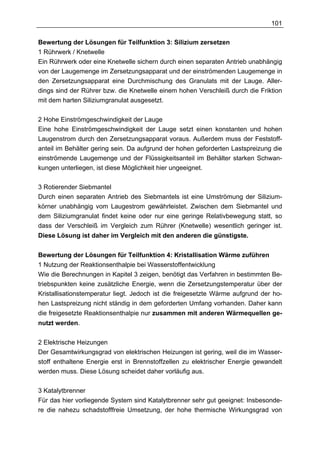 101

Bewertung der Lösungen für Teilfunktion 3: Silizium zersetzen
1 Rührwerk / Knetwelle
Ein Rührwerk oder eine Knetwelle sichern durch einen separaten Antrieb unabhängig
von der Laugemenge im Zersetzungsapparat und der einströmenden Laugemenge in
den Zersetzungsapparat eine Durchmischung des Granulats mit der Lauge. Aller-
dings sind der Rührer bzw. die Knetwelle einem hohen Verschleiß durch die Friktion
mit dem harten Siliziumgranulat ausgesetzt.

2 Hohe Einströmgeschwindigkeit der Lauge
Eine hohe Einströmgeschwindigkeit der Lauge setzt einen konstanten und hohen
Laugenstrom durch den Zersetzungsapparat voraus. Außerdem muss der Feststoff-
anteil im Behälter gering sein. Da aufgrund der hohen geforderten Lastspreizung die
einströmende Laugemenge und der Flüssigkeitsanteil im Behälter starken Schwan-
kungen unterliegen, ist diese Möglichkeit hier ungeeignet.

3 Rotierender Siebmantel
Durch einen separaten Antrieb des Siebmantels ist eine Umströmung der Silizium-
körner unabhängig vom Laugestrom gewährleistet. Zwischen dem Siebmantel und
dem Siliziumgranulat findet keine oder nur eine geringe Relativbewegung statt, so
dass der Verschleiß im Vergleich zum Rührer (Knetwelle) wesentlich geringer ist.
Diese Lösung ist daher im Vergleich mit den anderen die günstigste.


Bewertung der Lösungen für Teilfunktion 4: Kristallisation Wärme zuführen
1 Nutzung der Reaktionsenthalpie bei Wasserstoffentwicklung
Wie die Berechnungen in Kapitel 3 zeigen, benötigt das Verfahren in bestimmten Be-
triebspunkten keine zusätzliche Energie, wenn die Zersetzungstemperatur über der
Kristallisationstemperatur liegt. Jedoch ist die freigesetzte Wärme aufgrund der ho-
hen Lastspreizung nicht ständig in dem geforderten Umfang vorhanden. Daher kann
die freigesetzte Reaktionsenthalpie nur zusammen mit anderen Wärmequellen ge-
nutzt werden.


2 Elektrische Heizungen
Der Gesamtwirkungsgrad von elektrischen Heizungen ist gering, weil die im Wasser-
stoff enthaltene Energie erst in Brennstoffzellen zu elektrischer Energie gewandelt
werden muss. Diese Lösung scheidet daher vorläufig aus.

3 Katalytbrenner
Für das hier vorliegende System sind Katalytbrenner sehr gut geeignet: Insbesonde-
re die nahezu schadstofffreie Umsetzung, der hohe thermische Wirkungsgrad von
 