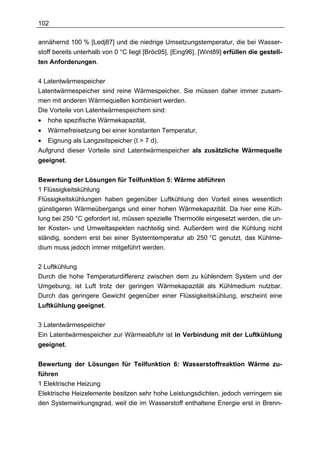 102

annähernd 100 % [Ledj87] und die niedrige Umsetzungstemperatur, die bei Wasser-
stoff bereits unterhalb von 0 °C liegt [Bröc95], [Eing96], [Wint89] erfüllen die gestell-
ten Anforderungen.


4 Latentwärmespeicher
Latentwärmespeicher sind reine Wärmespeicher. Sie müssen daher immer zusam-
men mit anderen Wärmequellen kombiniert werden.
Die Vorteile von Latentwärmespeichern sind:
•   hohe spezifische Wärmekapazität,
•   Wärmefreisetzung bei einer konstanten Temperatur,
•   Eignung als Langzeitspeicher (t > 7 d).
Aufgrund dieser Vorteile sind Latentwärmespeicher als zusätzliche Wärmequelle
geeignet.


Bewertung der Lösungen für Teilfunktion 5: Wärme abführen
1 Flüssigkeitskühlung
Flüssigkeitskühlungen haben gegenüber Luftkühlung den Vorteil eines wesentlich
günstigeren Wärmeübergangs und einer hohen Wärmekapazität. Da hier eine Küh-
lung bei 250 °C gefordert ist, müssen spezielle Thermoöle eingesetzt werden, die un-
ter Kosten- und Umweltaspekten nachteilig sind. Außerdem wird die Kühlung nicht
ständig, sondern erst bei einer Systemtemperatur ab 250 °C genutzt, das Kühlme-
dium muss jedoch immer mitgeführt werden.

2 Luftkühlung
Durch die hohe Temperaturdifferenz zwischen dem zu kühlendem System und der
Umgebung, ist Luft trotz der geringen Wärmekapazität als Kühlmedium nutzbar.
Durch das geringere Gewicht gegenüber einer Flüssigkeitskühlung, erscheint eine
Luftkühlung geeignet.


3 Latentwärmespeicher
Ein Latentwärmespeicher zur Wärmeabfuhr ist in Verbindung mit der Luftkühlung
geeignet.


Bewertung der Lösungen für Teilfunktion 6: Wasserstoffreaktion Wärme zu-
führen
1 Elektrische Heizung
Elektrische Heizelemente besitzen sehr hohe Leistungsdichten, jedoch verringern sie
den Systemwirkungsgrad, weil die im Wasserstoff enthaltene Energie erst in Brenn-
 