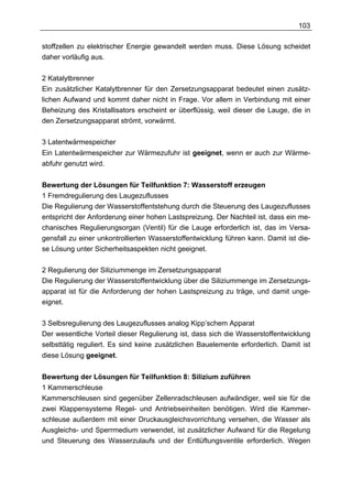 103

stoffzellen zu elektrischer Energie gewandelt werden muss. Diese Lösung scheidet
daher vorläufig aus.

2 Katalytbrenner
Ein zusätzlicher Katalytbrenner für den Zersetzungsapparat bedeutet einen zusätz-
lichen Aufwand und kommt daher nicht in Frage. Vor allem in Verbindung mit einer
Beheizung des Kristallisators erscheint er überflüssig, weil dieser die Lauge, die in
den Zersetzungsapparat strömt, vorwärmt.

3 Latentwärmespeicher
Ein Latentwärmespeicher zur Wärmezufuhr ist geeignet, wenn er auch zur Wärme-
abfuhr genutzt wird.


Bewertung der Lösungen für Teilfunktion 7: Wasserstoff erzeugen
1 Fremdregulierung des Laugezuflusses
Die Regulierung der Wasserstoffentstehung durch die Steuerung des Laugezuflusses
entspricht der Anforderung einer hohen Lastspreizung. Der Nachteil ist, dass ein me-
chanisches Regulierungsorgan (Ventil) für die Lauge erforderlich ist, das im Versa-
gensfall zu einer unkontrollierten Wasserstoffentwicklung führen kann. Damit ist die-
se Lösung unter Sicherheitsaspekten nicht geeignet.

2 Regulierung der Siliziummenge im Zersetzungsapparat
Die Regulierung der Wasserstoffentwicklung über die Siliziummenge im Zersetzungs-
apparat ist für die Anforderung der hohen Lastspreizung zu träge, und damit unge-
eignet.

3 Selbsregulierung des Laugezuflusses analog Kipp’schem Apparat
Der wesentliche Vorteil dieser Regulierung ist, dass sich die Wasserstoffentwicklung
selbsttätig reguliert. Es sind keine zusätzlichen Bauelemente erforderlich. Damit ist
diese Lösung geeignet.


Bewertung der Lösungen für Teilfunktion 8: Silizium zuführen
1 Kammerschleuse
Kammerschleusen sind gegenüber Zellenradschleusen aufwändiger, weil sie für die
zwei Klappensysteme Regel- und Antriebseinheiten benötigen. Wird die Kammer-
schleuse außerdem mit einer Druckausgleichsvorrichtung versehen, die Wasser als
Ausgleichs- und Sperrmedium verwendet, ist zusätzlicher Aufwand für die Regelung
und Steuerung des Wasserzulaufs und der Entlüftungsventile erforderlich. Wegen
 