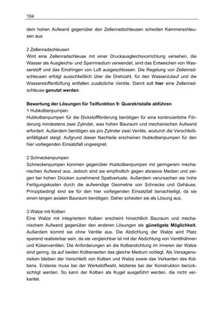 104

dem hohen Aufwand gegenüber den Zellenradschleusen scheiden Kammerschleu-
sen aus.

2 Zellenradschleusen
Wird eine Zellenradschleuse mit einer Druckausgleichsvorrichtung versehen, die
Wasser als Ausgleichs- und Sperrmedium verwendet, sind das Entweichen von Was-
serstoff und das Eindringen von Luft ausgeschlossen. Die Regelung von Zellenrad-
schleusen erfolgt ausschließlich über die Drehzahl, für den Wasserzulauf und die
Wasserstoffentlüftung entfallen zusätzliche Ventile. Damit soll hier eine Zellenrad-
schleuse genutzt werden.


Bewertung der Lösungen für Teilfunktion 9: Quarzkristalle abführen
1 Hubkolbenpumpen
Hubkolbenpumpen für die Dickstoffförderung benötigen für eine kontinuierliche För-
derung mindestens zwei Zylinder, was hohen Bauraum und mechanischen Aufwand
erfordert. Außerdem benötigen sie pro Zylinder zwei Ventile, wodurch die Verschleiß-
anfälligkeit steigt. Aufgrund dieser Nachteile erscheinen Hubkolbenpumpen für den
hier vorliegenden Einsatzfall ungeeignet.

2 Schneckenpumpen
Schneckenpumpen kommen gegenüber Hubkolbenpumpen mit geringerem mecha-
nischen Aufwand aus. Jedoch sind sie empfindlich gegen abrasive Medien und zei-
gen bei hohen Drücken zunehmend Spaltverluste. Außerdem verursachen sie hohe
Fertigungskosten durch die aufwendige Geometrie von Schnecke und Gehäuse.
Prinzipbedingt sind sie für den hier vorliegenden Einsatzfall benachteiligt, da sie
einen langen axialen Bauraum benötigen. Daher scheiden sie als Lösung aus.

3 Walze mit Kolben
Eine Walze mit integriertem Kolben erscheint hinsichtlich Bauraum und mecha-
nischem Aufwand gegenüber den anderen Lösungen als günstigste Möglichkeit.
Außerdem kommt sie ohne Ventile aus. Die Abdichtung der Walze wird Platz
sparend realisierbar sein, da sie vergleichbar ist mit der Abdichtung von Ventilhähnen
und Kükenventilen. Die Anforderungen an die Kolbendichtung im Inneren der Walze
sind gering, da auf beiden Kolbenseiten das gleiche Medium vorliegt. Als Versagens-
risiken bleiben der Verschleiß von Kolben und Walze sowie das Verkanten des Kol-
bens. Ersteres muss bei der Werkstoffwahl, letzteres bei der Konstruktion berück-
sichtigt werden. So kann der Kolben als Kugel ausgeführt werden, die nicht ver-
kantet.
 