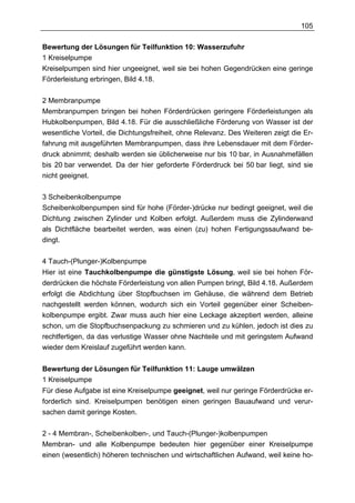 105

Bewertung der Lösungen für Teilfunktion 10: Wasserzufuhr
1 Kreiselpumpe
Kreiselpumpen sind hier ungeeignet, weil sie bei hohen Gegendrücken eine geringe
Förderleistung erbringen, Bild 4.18.

2 Membranpumpe
Membranpumpen bringen bei hohen Förderdrücken geringere Förderleistungen als
Hubkolbenpumpen, Bild 4.18. Für die ausschließliche Förderung von Wasser ist der
wesentliche Vorteil, die Dichtungsfreiheit, ohne Relevanz. Des Weiteren zeigt die Er-
fahrung mit ausgeführten Membranpumpen, dass ihre Lebensdauer mit dem Förder-
druck abnimmt; deshalb werden sie üblicherweise nur bis 10 bar, in Ausnahmefällen
bis 20 bar verwendet. Da der hier geforderte Förderdruck bei 50 bar liegt, sind sie
nicht geeignet.

3 Scheibenkolbenpumpe
Scheibenkolbenpumpen sind für hohe (Förder-)drücke nur bedingt geeignet, weil die
Dichtung zwischen Zylinder und Kolben erfolgt. Außerdem muss die Zylinderwand
als Dichtfläche bearbeitet werden, was einen (zu) hohen Fertigungssaufwand be-
dingt.

4 Tauch-(Plunger-)Kolbenpumpe
Hier ist eine Tauchkolbenpumpe die günstigste Lösung, weil sie bei hohen För-
derdrücken die höchste Förderleistung von allen Pumpen bringt, Bild 4.18. Außerdem
erfolgt die Abdichtung über Stopfbuchsen im Gehäuse, die während dem Betrieb
nachgestellt werden können, wodurch sich ein Vorteil gegenüber einer Scheiben-
kolbenpumpe ergibt. Zwar muss auch hier eine Leckage akzeptiert werden, alleine
schon, um die Stopfbuchsenpackung zu schmieren und zu kühlen, jedoch ist dies zu
rechtfertigen, da das verlustige Wasser ohne Nachteile und mit geringstem Aufwand
wieder dem Kreislauf zugeführt werden kann.


Bewertung der Lösungen für Teilfunktion 11: Lauge umwälzen
1 Kreiselpumpe
Für diese Aufgabe ist eine Kreiselpumpe geeignet, weil nur geringe Förderdrücke er-
forderlich sind. Kreiselpumpen benötigen einen geringen Bauaufwand und verur-
sachen damit geringe Kosten.

2 - 4 Membran-, Scheibenkolben-, und Tauch-(Plunger-)kolbenpumpen
Membran- und alle Kolbenpumpe bedeuten hier gegenüber einer Kreiselpumpe
einen (wesentlich) höheren technischen und wirtschaftlichen Aufwand, weil keine ho-
 