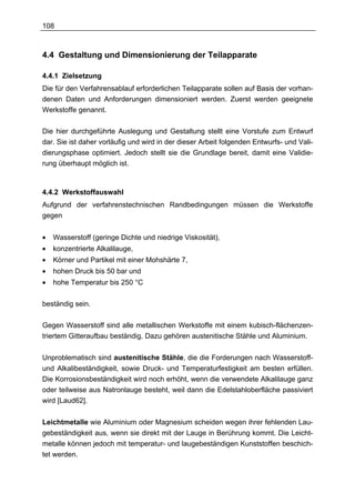 108



4.4 Gestaltung und Dimensionierung der Teilapparate

4.4.1 Zielsetzung
Die für den Verfahrensablauf erforderlichen Teilapparate sollen auf Basis der vorhan-
denen Daten und Anforderungen dimensioniert werden. Zuerst werden geeignete
Werkstoffe genannt.

Die hier durchgeführte Auslegung und Gestaltung stellt eine Vorstufe zum Entwurf
dar. Sie ist daher vorläufig und wird in der dieser Arbeit folgenden Entwurfs- und Vali-
dierungsphase optimiert. Jedoch stellt sie die Grundlage bereit, damit eine Validie-
rung überhaupt möglich ist.



4.4.2 Werkstoffauswahl
Aufgrund der verfahrenstechnischen Randbedingungen müssen die Werkstoffe
gegen


•   Wasserstoff (geringe Dichte und niedrige Viskosität),
•   konzentrierte Alkalilauge,
•   Körner und Partikel mit einer Mohshärte 7,
•   hohen Druck bis 50 bar und
•   hohe Temperatur bis 250 °C

beständig sein.

Gegen Wasserstoff sind alle metallischen Werkstoffe mit einem kubisch-flächenzen-
triertem Gitteraufbau beständig. Dazu gehören austenitische Stähle und Aluminium.


Unproblematisch sind austenitische Stähle, die die Forderungen nach Wasserstoff-
und Alkalibeständigkeit, sowie Druck- und Temperaturfestigkeit am besten erfüllen.
Die Korrosionsbeständigkeit wird noch erhöht, wenn die verwendete Alkalilauge ganz
oder teilweise aus Natronlauge besteht, weil dann die Edelstahloberfläche passiviert
wird [Laud62].


Leichtmetalle wie Aluminium oder Magnesium scheiden wegen ihrer fehlenden Lau-
gebeständigkeit aus, wenn sie direkt mit der Lauge in Berührung kommt. Die Leicht-
metalle können jedoch mit temperatur- und laugebeständigen Kunststoffen beschich-
tet werden.
 