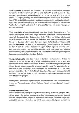 109

Als Kunststoffe eignen sich hier besonders die hochtemperaturbeständigen Fluor-
kunststoffe Polytetrafluorethylen (PTFE) und Teflon AF (Handelsname der Fa.
DuPont), deren Dauereinsatztemperaturen bei bis zu 250 °C (PTFE) und 285 °C
(Teflon AF) liegen [Domi98]. Die ebenfalls hochtemperaturbeständigen Polyetherke-
tone (PEK) sind nicht laugeresistent und damit ungeeignet. Es bleibt zu berücksich-
tigen, dass die Verschleißfestigkeit der Fluor-Polymere im Vergleich zu metallischen
Werkstoffen gering ist, wodurch sich ihr Einsatz auf Bereiche mit reinem Flüssigkeits-
kontakt beschränkt.


Viele keramische Werkstoffe erfüllen die geforderte Druck-, Temperatur- und Ver-
schleißbeständigkeit, jedoch sind einige Keramiken bei höheren Temperaturen nicht
dauerhaft laugebeständig. Oxidkeramiken (z. B. Al2O3) und Silikate (Steinzeug)
scheiden grundsätzlich aus, weil sie von Alkalilauge analog der hydrothermalen Auf-
lösung von Quarz zersetzt werden. Die besten Eigenschaften besitzen Siliziumnitrid
und Siliziumcarbid, die eine hohe Beständigkeit gegen Alkaliauge und mecha-
nischen Verschleiß besitzen. Diese beiden Eigenschaften ergänzen sich: Die gerin-
gen Verschleißraten von Siliziumnitrid und Siliziumcarbid nehmen mit dem pH-Wert
noch weiter ab [Löff93]. Die Verwendung von Siliziumcarbid für Gleitringdichtungen in
Laugepumpen ist geläufiger Stand der Technik.

Geeignete Werkstoffe: Nach dem derzeitigen Stand sind austenitische Edelstähle die
sicherste Möglichkeit für alle Bereiche mit geringem bis mittleren Verschleiß. Alu-
minium im Verbund mit Fluor-Polymeren stellt eine aussichtsreiche gewichtoptimierte
Option dar, die jedoch noch weiter untersucht werden muss. Als Materialien für ru-
hende Dichtungen sind Fluor-Kunststoffe für den hier vorliegenden Druck- und Tem-
peraturbereich Stand der Technik. Für alle Bauteiloberflächen, die abrasiven Kontakt
mit Quarz oder Silizium haben, und für Gleitringdichtungen ist keramisches Silizium-
carbid besonders geeignet.

Die folgende Dimensionierung beruht daher auf der Annahme, dass für alle Behälter-
wände und Apparateteile, die mit den Medien in Kontakt kommen, Edelstahl verwen-
det wird.


Laugezusammensetzung
Die für den Prozess günstigste Laugezusammensetzung ist bereits in Kapitel 3 be-
stimmt worden. Hier soll die technisch sinnvollste Laugenzusammensetzung ermittelt
werden. Maßgeblich sind die großen Temperaturunterschiede, denen die Lauge aus-
gesetzt ist, sie muss mindestens bis 250 °C temperaturbeständig sein und darf bis
 