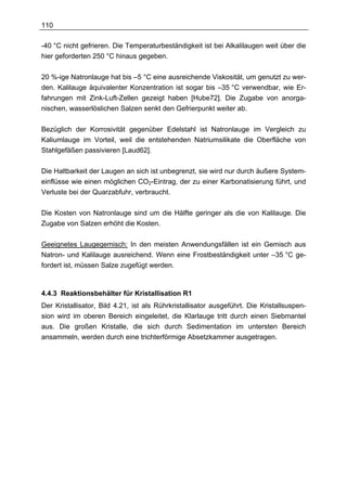 110

-40 °C nicht gefrieren. Die Temperaturbeständigkeit ist bei Alkalilaugen weit über die
hier geforderten 250 °C hinaus gegeben.

20 %-ige Natronlauge hat bis –5 °C eine ausreichende Viskosität, um genutzt zu wer-
den. Kalilauge äquivalenter Konzentration ist sogar bis –35 °C verwendbar, wie Er-
fahrungen mit Zink-Luft-Zellen gezeigt haben [Hube72]. Die Zugabe von anorga-
nischen, wasserlöslichen Salzen senkt den Gefrierpunkt weiter ab.

Bezüglich der Korrosivität gegenüber Edelstahl ist Natronlauge im Vergleich zu
Kaliumlauge im Vorteil, weil die entstehenden Natriumsilikate die Oberfläche von
Stahlgefäßen passivieren [Laud62].

Die Haltbarkeit der Laugen an sich ist unbegrenzt, sie wird nur durch äußere System-
einflüsse wie einen möglichen CO2-Eintrag, der zu einer Karbonatisierung führt, und
Verluste bei der Quarzabfuhr, verbraucht.

Die Kosten von Natronlauge sind um die Hälfte geringer als die von Kalilauge. Die
Zugabe von Salzen erhöht die Kosten.

Geeignetes Laugegemisch: In den meisten Anwendungsfällen ist ein Gemisch aus
Natron- und Kalilauge ausreichend. Wenn eine Frostbeständigkeit unter –35 °C ge-
fordert ist, müssen Salze zugefügt werden.



4.4.3 Reaktionsbehälter für Kristallisation R1
Der Kristallisator, Bild 4.21, ist als Rührkristallisator ausgeführt. Die Kristallsuspen-
sion wird im oberen Bereich eingeleitet, die Klarlauge tritt durch einen Siebmantel
aus. Die großen Kristalle, die sich durch Sedimentation im untersten Bereich
ansammeln, werden durch eine trichterförmige Absetzkammer ausgetragen.
 