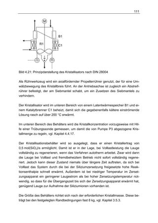 111


                  M



                            B1

                 R1         C1



            TC        QC
             1         1




Bild 4.21: Prinzipdarstellung des Kristallisators nach DIN 28004

Als Rührwerkzeug wird ein axialfördernder Propellerrührer genutzt, der für eine Um-
wälzbewegung des Kristallbreis führt. An der Antriebsachse ist zugleich ein Abstreif-
rührer befestigt, der am Siebmantel schabt, um ein Zusetzen des Siebmantels zu
verhindern.

Der Kristallisator wird im unteren Bereich von einem Latentwärmespeicher B1 und ei-
nem Katalytbrenner C1 beheizt, damit sich die gegebenenfalls kältere einströmende
Lösung rasch auf über 200 °C erwärmt.

Im unteren Bereich des Behälters wird die Kristallkonzentration vorzugsweise mit Hil-
fe einer Trübungssonde gemessen, um damit die von Pumpe P3 abgezogene Kris-
tallmenge zu regeln, vgl. Kapitel 4.4.17.

Der Kristallisationsbehälter wird so ausgelegt, dass er einen Kristallertrag von
0,5 mol(SiO2)/s ermöglicht. Damit ist er in der Lage, bei Volllastleistung die Lauge
vollständig zu regenerieren, wenn das Verfahren autotherm arbeitet. Zwar wird dann
die Lauge bei Volllast und fremdbeheiztem Betrieb nicht sofort vollständig regene-
riert. Jedoch kann dieser Zustand niemals über längere Zeit auftreten, da sich bei
Volllast das System durch die bei der Siliziumzersetzung freigesetzte hohe Reak-
tionsenthalpie schnell erwärmt. Außerdem ist bei niedriger Temperatur im Zerset-
zungsapparat ein geringerer Laugestrom als bei hoher Zersetzungstemperatur not-
wendig, so dass für die Übergangszeit bis sich der Zersetzungsapparat erwärmt hat,
genügend Lauge zur Aufnahme der Siliziumionen vorhanden ist.

Die Größe des Behälters richtet sich nach der erforderlichen Kristallmasse. Diese be-
trägt bei den festgelegten Randbedingungen fast 8 kg, vgl. Kapitel 3.5.3.
 