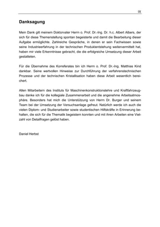 IX


Danksagung

Mein Dank gilt meinem Doktorvater Herrn o. Prof. Dr.-Ing. Dr. h.c. Albert Albers, der
sich für diese Themenstellung spontan begeisterte und damit die Bearbeitung dieser
Aufgabe ermöglichte. Zahlreiche Gespräche, in denen er sein Fachwissen sowie
seine Industrieerfahrung in der technischen Produktentstehung weitervermittelt hat,
haben mir viele Erkenntnisse gebracht, die die erfolgreiche Umsetzung dieser Arbeit
gestatteten.

Für die Übernahme des Korreferates bin ich Herrn o. Prof. Dr.-Ing. Matthias Kind
dankbar. Seine wertvollen Hinweise zur Durchführung der verfahrenstechnischen
Prozesse und der technischen Kristallisation haben diese Arbeit wesentlich berei-
chert.

Allen Mitarbeitern des Instituts für Maschinenkonstruktionslehre und Kraftfahrzeug-
bau danke ich für die kollegiale Zusammenarbeit und die angenehme Arbeitsatmos-
phäre. Besonders hat mich die Unterstützung von Herrn Dr. Burger und seinem
Team bei der Umsetzung der Versuchsanlage gefreut. Natürlich werde ich auch die
vielen Diplom- und Studienarbeiter sowie studentischen Hilfskräfte in Erinnerung be-
halten, die sich für die Thematik begeistern konnten und mit ihren Arbeiten eine Viel-
zahl von Detailfragen gelöst haben.



Daniel Herbst
 