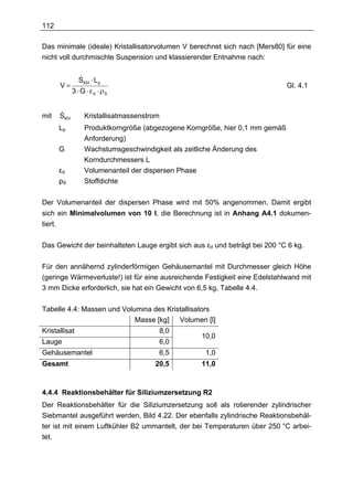 112

Das minimale (ideale) Kristallisatorvolumen V berechnet sich nach [Mers80] für eine
nicht voll durchmischte Suspension und klassierender Entnahme nach:

                 &
                 SKH ⋅ L p
         V=                                                                     Gl. 4.1
               3 ⋅ G ⋅ εd ⋅ ρS


mit      &
         SKH        Kristallisatmassenstrom
         Lp         Produktkorngröße (abgezogene Korngröße, hier 0,1 mm gemäß
                    Anforderung)
         G          Wachstumsgeschwindigkeit als zeitliche Änderung des
                    Korndurchmessers L
         εd         Volumenanteil der dispersen Phase
         ρS         Stoffdichte

Der Volumenanteil der dispersen Phase wird mit 50% angenommen. Damit ergibt
sich ein Minimalvolumen von 10 l, die Berechnung ist in Anhang A4.1 dokumen-
tiert.

Das Gewicht der beinhalteten Lauge ergibt sich aus εd und beträgt bei 200 °C 6 kg.

Für den annähernd zylinderförmigen Gehäusemantel mit Durchmesser gleich Höhe
(geringe Wärmeverluste!) ist für eine ausreichende Festigkeit eine Edelstahlwand mit
3 mm Dicke erforderlich, sie hat ein Gewicht von 6,5 kg, Tabelle 4.4.

Tabelle 4.4: Massen und Volumina des Kristallisators
                            Masse [kg] Volumen [l]
Kristallisat                              8,0
                                                     10,0
Lauge                                     6,0
Gehäusemantel                             6,5         1,0
Gesamt                                   20,5        11,0



4.4.4 Reaktionsbehälter für Siliziumzersetzung R2
Der Reaktionsbehälter für die Siliziumzersetzung soll als rotierender zylindrischer
Siebmantel ausgeführt werden, Bild 4.22. Der ebenfalls zylindrische Reaktionsbehäl-
ter ist mit einem Luftkühler B2 ummantelt, der bei Temperaturen über 250 °C arbei-
tet.
 
