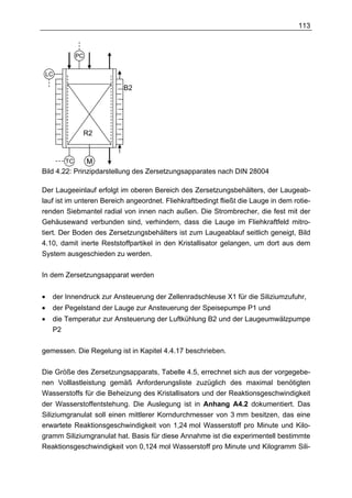 113



              PC


    LC

                           B2




               R2


         TC    M
Bild 4.22: Prinzipdarstellung des Zersetzungsapparates nach DIN 28004

Der Laugeeinlauf erfolgt im oberen Bereich des Zersetzungsbehälters, der Laugeab-
lauf ist im unteren Bereich angeordnet. Fliehkraftbedingt fließt die Lauge in dem rotie-
renden Siebmantel radial von innen nach außen. Die Strombrecher, die fest mit der
Gehäusewand verbunden sind, verhindern, dass die Lauge im Fliehkraftfeld mitro-
tiert. Der Boden des Zersetzungsbehälters ist zum Laugeablauf seitlich geneigt, Bild
4.10, damit inerte Reststoffpartikel in den Kristallisator gelangen, um dort aus dem
System ausgeschieden zu werden.

In dem Zersetzungsapparat werden


•    der Innendruck zur Ansteuerung der Zellenradschleuse X1 für die Siliziumzufuhr,
•    der Pegelstand der Lauge zur Ansteuerung der Speisepumpe P1 und
•    die Temperatur zur Ansteuerung der Luftkühlung B2 und der Laugeumwälzpumpe
     P2

gemessen. Die Regelung ist in Kapitel 4.4.17 beschrieben.

Die Größe des Zersetzungsapparats, Tabelle 4.5, errechnet sich aus der vorgegebe-
nen Volllastleistung gemäß Anforderungsliste zuzüglich des maximal benötigten
Wasserstoffs für die Beheizung des Kristallisators und der Reaktionsgeschwindigkeit
der Wasserstoffentstehung. Die Auslegung ist in Anhang A4.2 dokumentiert. Das
Siliziumgranulat soll einen mittlerer Korndurchmesser von 3 mm besitzen, das eine
erwartete Reaktionsgeschwindigkeit von 1,24 mol Wasserstoff pro Minute und Kilo-
gramm Siliziumgranulat hat. Basis für diese Annahme ist die experimentell bestimmte
Reaktionsgeschwindigkeit von 0,124 mol Wasserstoff pro Minute und Kilogramm Sili-
 